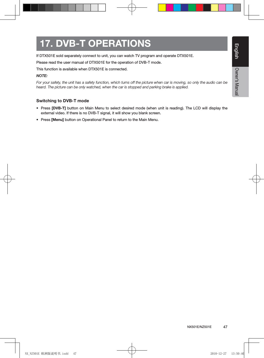 NX501E/NZ501E             47EnglishEnglishOwner&rsquo;s Manual17. DVB-T OPERATIONSIf DTX501E sold separately connect to unit, you can watch TV program and operate DTX501E.Please read the user manual of DTX501E for the operation of DVB-T mode.This function is available when DTX501E is connected.NOTE:For your safety, the unit has a safety function, which turns off the picture when car is moving, so only the audio can be heard. The picture can be only watched, when the car is stopped and parking brake is applied.Switching to DVB-T mode&bull;  Press [DVB-T] button on Main Menu  to select  desired mode (when unit is  reading). The LCD will display  the external video. If there is no DVB-T signal, it will show you blank screen.&bull;  Press [Menu] button on Operational Panel to return to the Main Menu.NX_NZ501E 欧洲版说明书.indd   47 2010-12-27   13:50:40