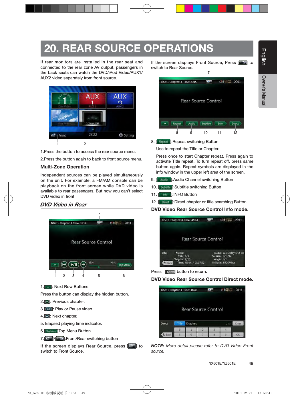 NX501E/NZ501E             49EnglishEnglishOwner&rsquo;s Manual20. REAR SOURCE OPERATIONSIf rear monitors are installed in the rear seat  and connected to the rear zone AV output, passengers in the back seats can watch the DVD/iPod Video/AUX1/AUX2 video separately from front source.1.Press the button to access the rear source menu.2.Press the button again to back to front source menu.Multi-Zone OperationIndependent sources can be played simultaneously on the unit. For example, a FM/AM console can be playback on the front screen while DVD video is available to rear passengers. But now you can&rsquo;t select DVD video in front.DVD Video in Rear1.[ ]: Next Row ButtonsPress the button can display the hidden button.2.[ ]: Previous chapter.3.[ ]: Play or Pause video.4.[ ]: Next chapter.5. Elapsed playing time indicator.6.[ ]Top Menu Button7.[ ]/[ ]:Front/Rear switching buttonIf the screen displays Rear Source, press [ ]  to switch to Front Source.If the  screen displays Front Source,  Press  [ ] to switch to Rear Source.8. [ ]:Repeat switching ButtonUse to repeat the Title or Chapter.Press once to start Chapter repeat. Press again to activate Title repeat. To turn repeat off, press same button again. Repeat symbols are displayed in the info window in the upper left area of the screen.9. [ ]:Audio Channel switching Button 10. [ ]:Subtitle switching Button11. [ ]:INFO Button12. [ ]:Direct chapter or title searching ButtonDVD Video Rear Source Control Info mode. Press   [ ] button to return.DVD Video Rear Source Control Direct mode. NOTE:  More  detail  please  refer  to DVD  Video  Front source. 1 21 273 4 5 68 9710 11 12NX_NZ501E 欧洲版说明书.indd   49 2010-12-27   13:50:41