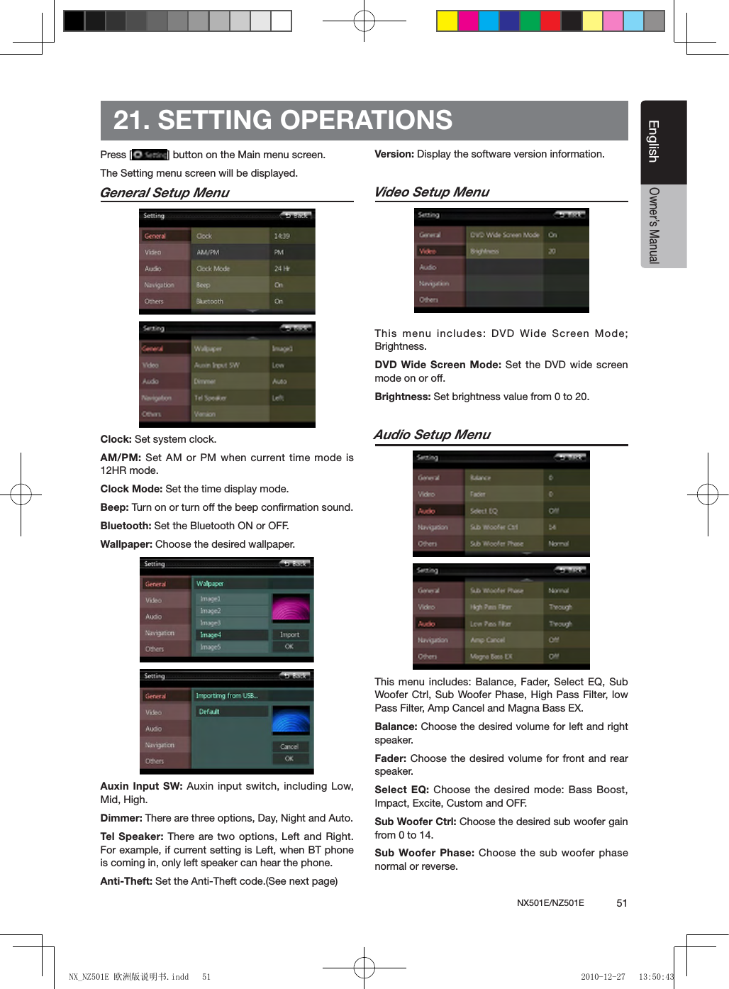 NX501E/NZ501E             51EnglishEnglishOwner&rsquo;s Manual21. SETTING OPERATIONSPress [ ] button on the Main menu screen.The Setting menu screen will be displayed.General Setup Menu             Clock: Set system clock.AM/PM: Set AM or PM when current time mode is 12HR mode.Clock Mode: Set the time display mode.Beep: Turn on or turn off the beep conﬁrmation sound.Bluetooth: Set the Bluetooth ON or OFF.Wallpaper: Choose the desired wallpaper.Auxin Input SW: Auxin input switch, including Low, Mid, High.Dimmer: There are three options, Day, Night and Auto.Tel Speaker: There are two options, Left and Right. For example, if current setting is Left, when BT phone is coming in, only left speaker can hear the phone.Anti-Theft: Set the Anti-Theft code.(See next page)Version: Display the software version information.Video Setup Menu              This menu includes: DVD Wide Screen Mode; Brightness.DVD Wide Screen Mode: Set the DVD wide screen mode on or off.Brightness: Set brightness value from 0 to 20.Audio Setup Menu               This menu includes: Balance, Fader, Select EQ, Sub Woofer Ctrl, Sub Woofer Phase, High Pass  Filter, low Pass Filter, Amp Cancel and Magna Bass EX.Balance: Choose the desired volume for left and right speaker.Fader: Choose the desired volume for front and rear speaker.Select EQ:  Choose the desired mode: Bass  Boost, Impact, Excite, Custom and OFF. Sub Woofer Ctrl: Choose the desired sub woofer gain from 0 to 14.Sub Woofer Phase: Choose  the sub woofer phase normal or reverse.NX_NZ501E 欧洲版说明书.indd   51 2010-12-27   13:50:43