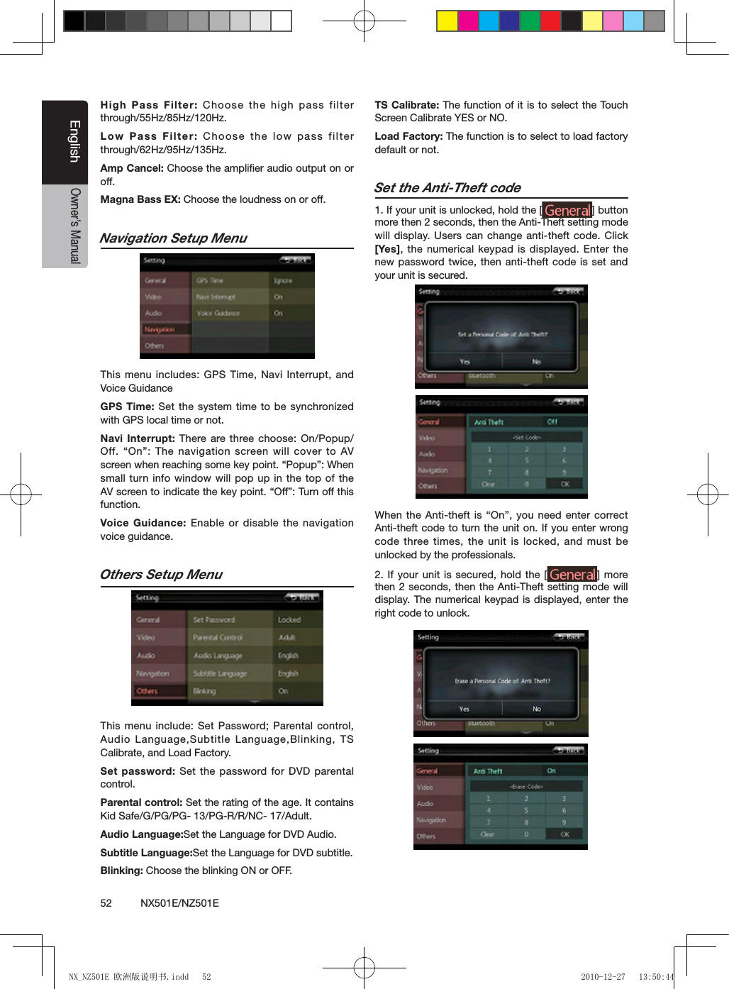 52          NX501E/NZ501EEnglishOwner&rsquo;s ManualHigh Pass Filter: Choose the high pass  filter through/55Hz/85Hz/120Hz.Low Pass Filter: Choose the low pass  filter through/62Hz/95Hz/135Hz.Amp Cancel: Choose the ampliﬁer audio output on or off.Magna Bass EX: Choose the loudness on or off.Navigation Setup Menu                 This menu includes: GPS Time, Navi Interrupt, and Voice GuidanceGPS Time: Set the system time to be synchronized with GPS local time or not.Navi Interrupt: There are three choose: On/Popup/Off.  &ldquo;On&rdquo;:  The  navigation screen will cover  to  AV screen when reaching some key point. &ldquo;Popup&rdquo;: When small turn info window will pop up in the top of the AV screen to indicate the key point. &ldquo;Off&rdquo;: Turn off this function.Voice Guidance: Enable or disable the navigation voice guidance.Others Setup Menu                This menu include: Set Password; Parental control, Audio Language,Subtitle Language,Blinking, TS Calibrate, and Load Factory.Set password: Set the password for DVD parental control.Parental control: Set the rating of the age. It contains Kid Safe/G/PG/PG- 13/PG-R/R/NC- 17/Adult.Audio Language:Set the Language for DVD Audio.Subtitle Language:Set the Language for DVD subtitle. Blinking: Choose the blinking ON or OFF.TS Calibrate: The function of it is to select the Touch Screen Calibrate YES or NO.Load Factory: The function is to select to load factory default or not.Set the Anti-Theft code1. If your unit is unlocked, hold the [ ] button more then 2 seconds, then the Anti-Theft setting mode will display. Users can change anti-theft code. Click [Yes], the numerical keypad is displayed. Enter the new password twice, then anti-theft code is set and your unit is secured.When the Anti-theft is &ldquo;On&rdquo;, you need enter correct Anti-theft code to turn the unit on. If you  enter wrong code three times, the unit is locked, and must be unlocked by the professionals.2.  If your unit is  secured, hold the [ ] more then 2 seconds, then the Anti-Theft setting mode will display. The numerical keypad is displayed, enter the right code to unlock.NX_NZ501E 欧洲版说明书.indd   52 2010-12-27   13:50:44