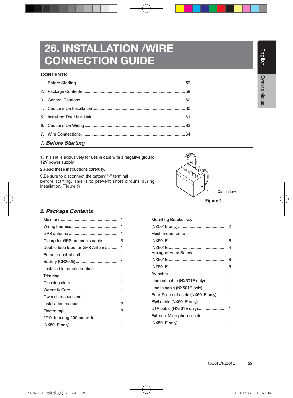 NX501E/NZ501E             59EnglishEnglishOwner&rsquo;s Manual26. INSTALLATION /WIRECONNECTION GUIDE1. Before Starting1.This set is exclusively for use in cars with a negative ground 12V power supply.2.Read these instructions carefully.3.Be sure to disconnect the battery &ldquo;-&rdquo; terminal  before starting. This is to prevent short circuits during installation. (Figure 1)2. Package ContentsMain unit ................................................... 1Wiring harness .......................................... 1GPS antenna ............................................ 1Clamp for GPS antenna's cable ............... 3Double face tape for GPS Antenna .......... 1Remote control unit .................................. 1Battery (CR2025) ...................................... 1(Installed in remote control)Trim ring  ................................................... 1Cleaning cloth........................................... 1Warranty Card .......................................... 1Owner&rsquo;s manual and Installation manual.................................... 2Electro tap ................................................ 2 2DIN trim ring 200mm wide (NX501E only) ........................................... 1Mounting Bracket key (NZ501E only) ........................................... 2Flush mount bolts (NX501E) ................................................... 8(NZ501E) ................................................... 4Hexagon Head Screw(NX501E) ................................................... 8(NZ501E) ................................................... 5AV cable ................................................... 1Line out cable (NX501E only) ................... 1Line in cable (NX501E only) ...................... 1Rear Zone out cable (NX501E only) ......... 1SWI cable (NX501E only) .......................... 1DTV cable (NX501E only).......................... 1External Microphone cable(NX501E only) ........................................... 1CONTENTS1.  Before Starting ..............................................................................................592.  Package Contents .........................................................................................593.  General Cautions...........................................................................................604.  Cautions On Installation ................................................................................605.  Installing The Main Unit .................................................................................616.  Cautions On Wiring .......................................................................................637.  Wire Connections .......................................................................................... 64NX_NZ501E 欧洲版说明书.indd   59 2010-12-27   13:50:45