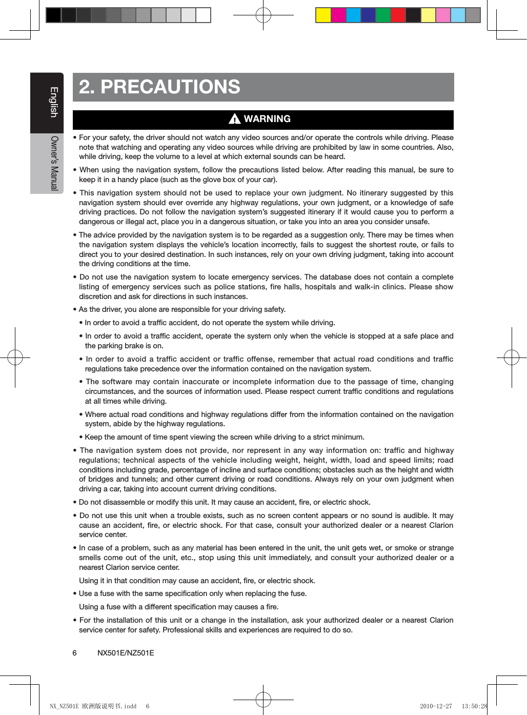 6          NX501E/NZ501EEnglishOwner&rsquo;s Manual2. PRECAUTIONS&bull; For your safety, the driver should not watch any video sources and/or operate the controls while driving. Please note that watching and operating any video sources while driving are prohibited by law in some countries. Also, while driving, keep the volume to a level at which external sounds can be heard.&bull; When using the navigation system, follow the precautions listed below. After reading this manual, be sure to keep it in a handy place (such as the glove box of your car).&bull; This navigation system should not be used to replace your own judgment. No itinerary suggested by this navigation system should ever override any highway regulations, your own judgment, or a knowledge of safe driving practices. Do not follow the navigation system&rsquo;s suggested itinerary if it would cause you to perform a dangerous or illegal act, place you in a dangerous situation, or take you into an area you consider unsafe.&bull; The advice provided by the navigation system is to be regarded as a suggestion only. There may be times when the navigation system displays the vehicle&rsquo;s  location incorrectly,  fails to suggest the shortest route, or fails to direct you to your desired destination. In such instances, rely on your own driving judgment, taking into account the driving conditions at the time.&bull; Do not use the navigation system to locate emergency services. The  database does  not contain  a complete listing of emergency services such as police stations, fire halls, hospitals and walk-in clinics. Please show discretion and ask for directions in such instances.&bull; As the driver, you alone are responsible for your driving safety.&bull; In order to avoid a trafc accident, do not operate the system while driving.&bull; In order to avoid a trafc accident, operate the system only when the vehicle is stopped at a safe place and the parking brake is on.&bull; In order to avoid  a traffic accident  or traffic offense, remember that actual road conditions and traffic regulations take precedence over the information contained on the navigation system.&bull; The software may contain  inaccurate or incomplete information due to the passage of time, changing circumstances, and the sources of information used. Please respect current trafﬁc conditions and regulations at all times while driving.&bull; Where actual road conditions and highway regulations differ from the information contained on the navigation system, abide by the highway regulations.&bull; Keep the amount of time spent viewing the screen while driving to a strict minimum.&bull; The navigation system does not provide, nor  represent in any way information on:  traffic and highway regulations; technical aspects of the vehicle including weight, height, width, load and speed limits; road conditions including grade, percentage of incline and surface conditions; obstacles such as the height and width of bridges and tunnels; and other current driving or road conditions. Always rely on your own  judgment when driving a car, taking into account current driving conditions.&bull; Do not disassemble or modify this unit. It may cause an accident, re, or electric shock.&bull; Do not use this  unit when a trouble exists, such as no  screen content appears or no sound is audible.  It may cause an accident, ﬁre, or electric shock. For that case, consult your authorized dealer or a nearest Clarion service center.&bull; In case of a problem, such as any material has been entered in the unit, the unit gets wet, or smoke or strange smells come out of the unit, etc., stop using this unit immediately,  and consult your authorized dealer or a nearest Clarion service center.Using it in that condition may cause an accident, ﬁre, or electric shock.&bull; Use a fuse with the same specication only when replacing the fuse.Using a fuse with a different speciﬁcation may causes a ﬁre.&bull; For the installation of this unit or a change in the installation,  ask your  authorized dealer  or a  nearest Clarion service center for safety. Professional skills and experiences are required to do so.WARNINGNX_NZ501E 欧洲版说明书.indd   6 2010-12-27   13:50:28