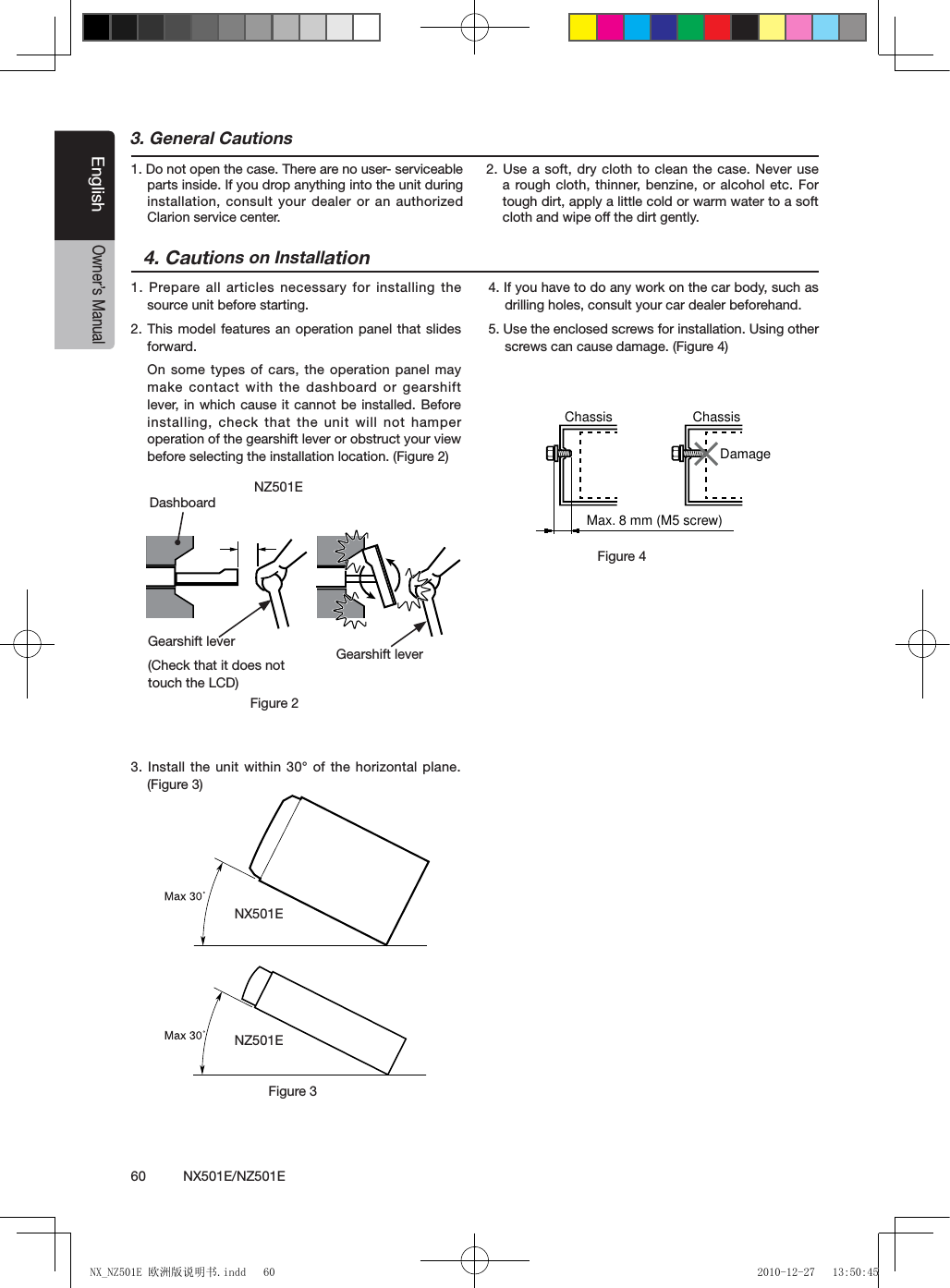 60          NX501E/NZ501EEnglishOwner&rsquo;s Manual3. General Cautions1. Do not open the case. There are no user- serviceable parts inside. If you drop anything into the unit during installation, consult your dealer or an authorized Clarion service center.2. Use a soft, dry cloth to clean the case. Never use a rough cloth, thinner, benzine, or alcohol etc. For tough dirt, apply a little cold or warm water to a soft cloth and wipe off the dirt gently.4. Cautions on Installation1. Prepare all articles  necessary for  installing the source unit before starting.2. This model features an operation panel that slides forward.On some types of cars, the operation panel may make contact with the dashboard or gearshift lever, in which cause it cannot be installed. Before installing, check that the unit will not hamper operation of the gearshift lever or obstruct your view before selecting the installation location. (Figure 2)3. Install the unit within 30&deg; of the horizontal plane. (Figure 3)4. If you have to do any work on the car body, such as drilling holes, consult your car dealer beforehand.5. Use the enclosed screws for installation. Using other screws can cause damage. (Figure 4)Chassis ChassisDamageMax. 8 mm (M5 screw)Figure 4NX501ENZ501EFigure 3NZ501EFigure 2Gearshift lever(Check that it does not touch the LCD)DashboardGearshift leverNX_NZ501E 欧洲版说明书.indd   60 2010-12-27   13:50:45