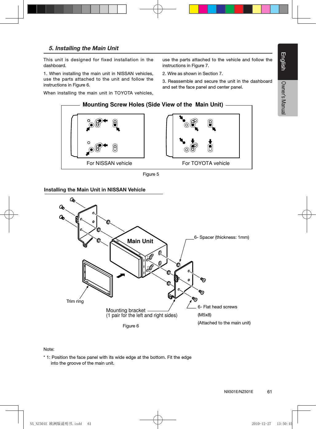 NX501E/NZ501E             61EnglishEnglishOwner&rsquo;s Manual5. Installing the Main UnitThis unit is designed for fixed installation in the dashboard.1. When installing the main unit in NISSAN vehicles, use the parts attached to the unit and follow the instructions in Figure 6. When installing the main unit in TOYOTA vehicles, use the parts attached to the vehicle and follow the instructions in Figure 7.2. Wire as shown in Section 7.3. Reassemble and secure the unit in the dashboard and set the face panel and center panel. For NISSAN vehicle For TOYOTA vehicleMounting Screw Holes (Side View of the  Main Unit)Figure 5Installing the Main Unit in NISSAN VehicleNote:* 1: Position the face panel with its wide edge at the bottom. Fit the edge into the groove of the main unit.6-Flat head screw(M5  8)(attached to the main unit)6-Spacer (thickness: 1 mm)Main UnitMounting bracket(1 pair for the left and right sides)Figure 66- Spacer (thickness: 1mm)6- Flat head screws(M5x8)(Attached to the main unit)Trim ringNX_NZ501E 欧洲版说明书.indd   61 2010-12-27   13:50:45