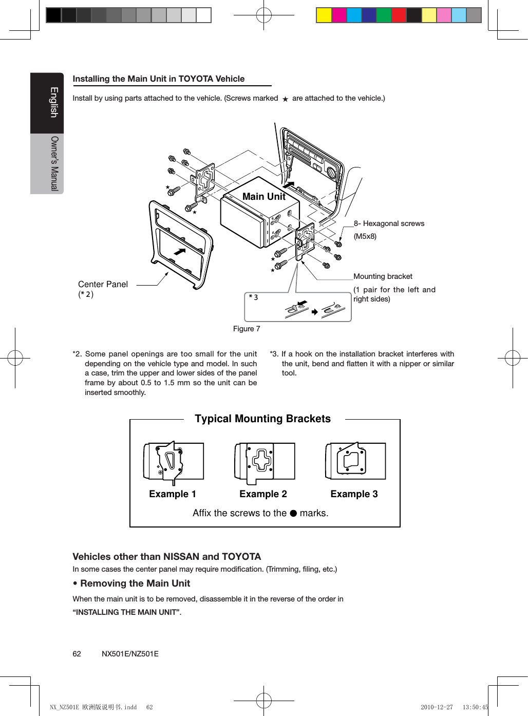 62          NX501E/NZ501EEnglishOwner&rsquo;s ManualInstalling the Main Unit in TOYOTA VehicleInstall by using parts attached to the vehicle. (Screws marked     are attached to the vehicle.)*2. Some panel openings are too small for the unit depending on the vehicle type and model. In such a case, trim the upper and lower sides of the panel frame by about 0.5 to 1.5 mm so the unit can be inserted smoothly.*3. If a hook on the installation bracket interferes with the unit, bend and ﬂatten it with a nipper or similar tool.* 3 Figure 7 Main Unit8-Hexagonal screw (M5  8)Mounting bracket (1 pair for the left and right sides)Center Panel (* 2 )8- Hexagonal screws(M5x8)Figure 7Mounting bracket(1 pair for the left and right sides)Vehicles other than NISSAN and TOYOTAIn some cases the center panel may require modiﬁcation. (Trimming, ﬁling, etc.)&bull; Removing the Main UnitWhen the main unit is to be removed, disassemble it in the reverse of the order in &ldquo;INSTALLING THE MAIN UNIT&rdquo;.3elpmaxE1elpmaxE Example 2Affix the screws to the   marks.Typical Mounting Brackets NX_NZ501E 欧洲版说明书.indd   62 2010-12-27   13:50:45
