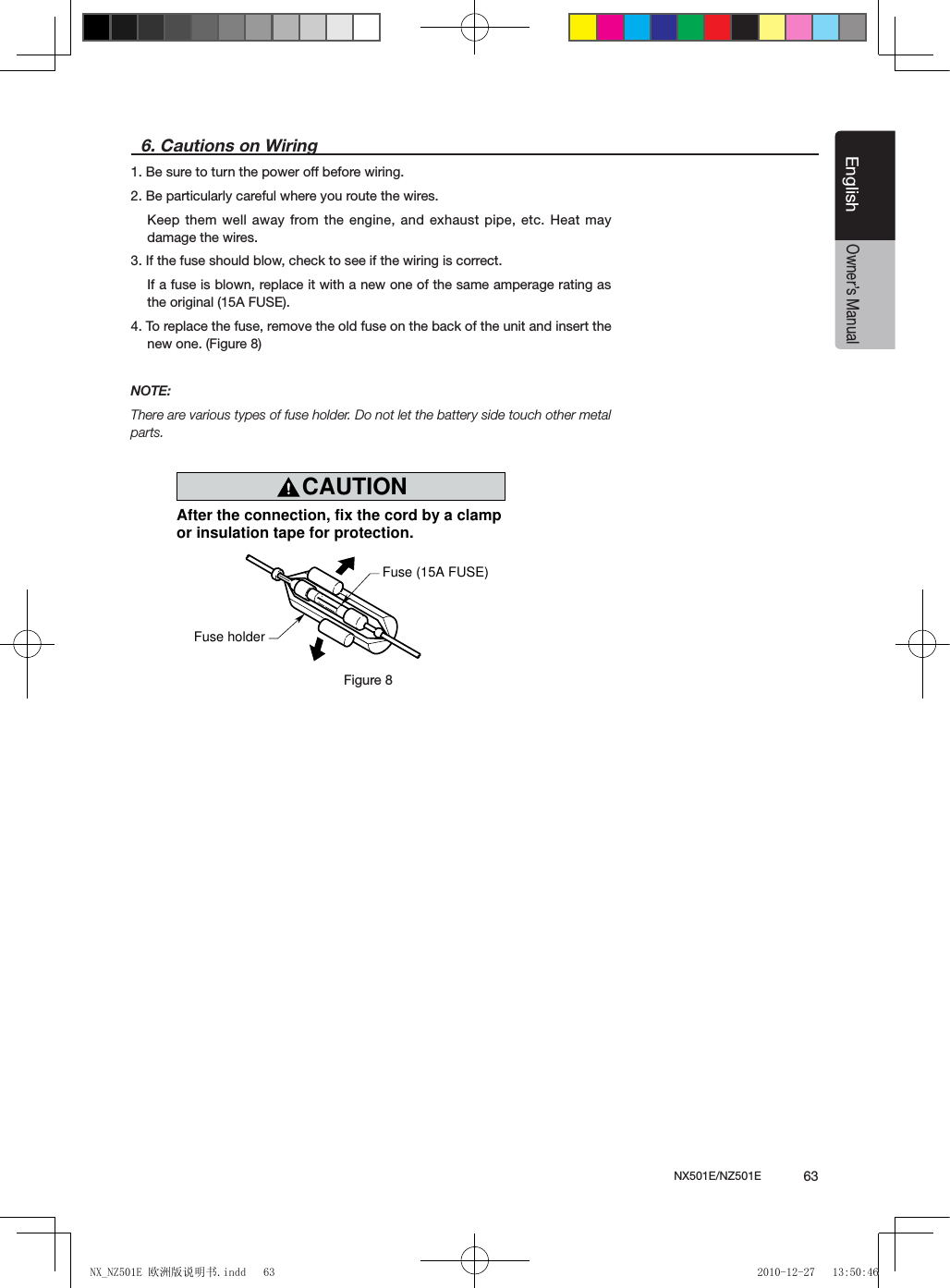 NX501E/NZ501E             63EnglishEnglishOwner&rsquo;s Manual6. Cautions on Wiring1. Be sure to turn the power off before wiring.2. Be particularly careful where you route the wires.Keep them well away from the engine, and exhaust pipe, etc. Heat  may damage the wires.3. If the fuse should blow, check to see if the wiring is correct.If a fuse is blown, replace it with a new one of the same amperage rating as the original (15A FUSE).4. To replace the fuse, remove the old fuse on the back of the unit and insert the new one. (Figure 8)NOTE:There are various types of fuse holder. Do not let the battery side touch other metal parts.CAUTIONcautionAfter the connection, fix the cord by a clampor insulation tape for protection.Fuse (15A FUSE)Fuse holderFigure 8Figure 8NX_NZ501E 欧洲版说明书.indd   63 2010-12-27   13:50:46