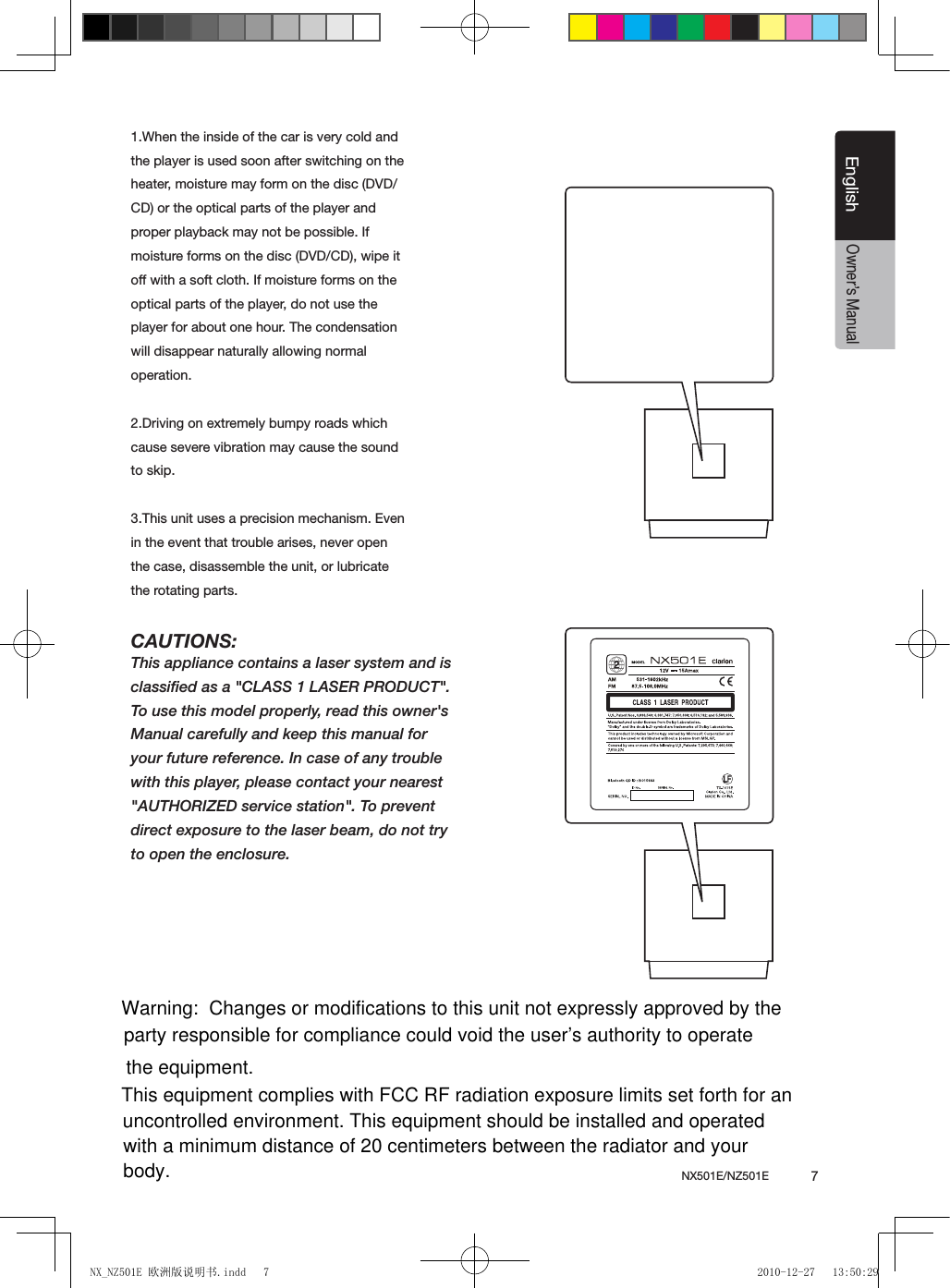 NX501E/NZ501E             7EnglishEnglishOwner&rsquo;s Manual1.When the inside of the car is very cold and the player is used soon after switching on the heater, moisture may form on the disc (DVD/ CD) or the optical parts of the player and proper playback may not be possible. If moisture forms on the disc (DVD/CD), wipe it off with a soft cloth. If moisture forms on the optical parts of the player, do not use the player for about one hour. The condensation will disappear naturally allowing normal operation.2.Driving on extremely bumpy roads which cause severe vibration may cause the sound to skip.3.This unit uses a precision mechanism. Even in the event that trouble arises, never open the case, disassemble the unit, or lubricate the rotating parts.CAUTIONS:This appliance contains a laser system and isclassiﬁed as a "CLASS 1 LASER PRODUCT".To use this model properly, read this owner'sManual carefully and keep this manual foryour future reference. In case of any troublewith this player, please contact your nearest"AUTHORIZED service station". To preventdirect exposure to the laser beam, do not tryto open the enclosure.NX_NZ501E 欧洲版说明书.indd   7 2010-12-27   13:50:29Warning:  Changes or modifications to this unit not expressly approved by the party responsible for compliance could void the user&rsquo;s authority to operate the equipment.This equipment complies with FCC RF radiation exposure limits set forth for an uncontrolled environment. This equipment should be installed and operated with a minimum distance of 20 centimeters between the radiator and your body.