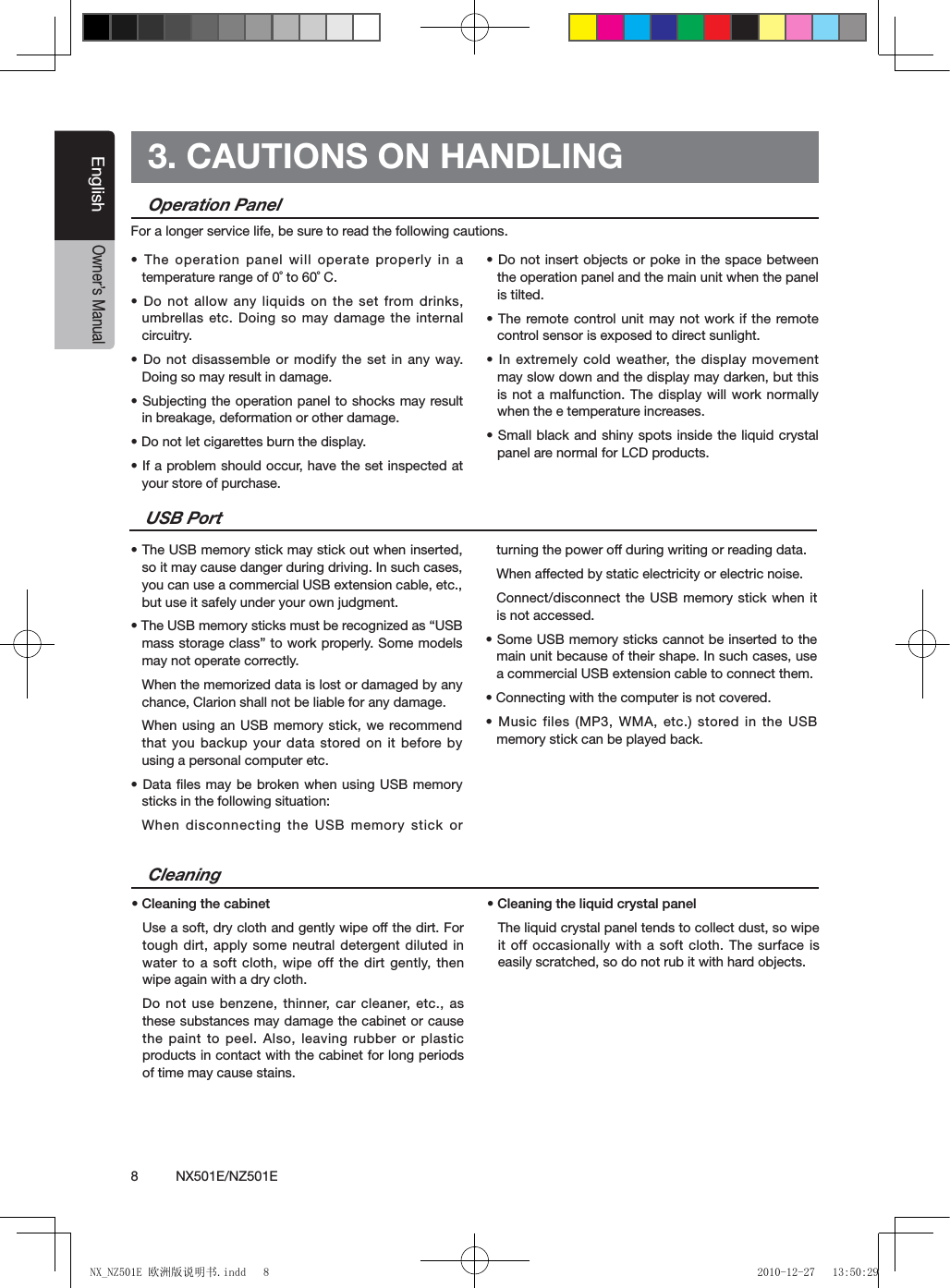 8          NX501E/NZ501EEnglishOwner&rsquo;s Manual3. CAUTIONS ON HANDLINGOperation Panel&bull; The operation panel will operate properly in a temperature range of 0˚ to 60˚ C.&bull; Do not allow any liquids on the set  from drinks, umbrellas etc. Doing so may damage the internal circuitry.&bull; Do not disassemble or modify the set in  any way. Doing so may result in damage.&bull; Subjecting the operation panel to shocks may result in breakage, deformation or other damage.&bull; Do not let cigarettes burn the display.&bull; If a problem should occur, have the set inspected at your store of purchase.&bull; Do not insert objects or poke in the  space between the operation panel and the main unit when the panel is tilted.&bull; The remote control unit may  not work if the remote control sensor is exposed to direct sunlight.&bull; In extremely cold weather,  the display  movement may slow down and the display may darken, but this is not a malfunction. The display will work normally when the e temperature increases.&bull; Small black and shiny spots inside the liquid crystal panel are normal for LCD products.For a longer service life, be sure to read the following cautions.Cleaning&bull; Cleaning the cabinetUse a soft, dry cloth and gently wipe off the dirt. For tough dirt, apply some neutral detergent diluted in water to a soft cloth, wipe off the dirt gently, then wipe again with a dry cloth. Do not use benzene, thinner, car cleaner, etc., as these substances may damage the cabinet or cause the paint to peel. Also, leaving rubber or plastic products in contact with the cabinet for long periods of time may cause stains.&bull; Cleaning the liquid crystal panelThe liquid crystal panel tends to collect dust, so wipe it off occasionally with a soft cloth. The surface is easily scratched, so do not rub it with hard objects.USB Port&bull; The USB memory stick may stick out when inserted, so it may cause danger during driving. In such cases, you can use a commercial USB extension cable, etc., but use it safely under your own judgment.&bull; The USB memory sticks must be recognized as &ldquo;USB mass storage class&rdquo; to work properly. Some models may not operate correctly.When the memorized data is lost or damaged by any chance, Clarion shall not be liable for any damage.When using an USB memory stick, we recommend that you backup your data stored on  it before by using a personal computer etc.&bull; Data les may be broken when using USB memory sticks in the following situation: When disconnecting the USB memory stick or turning the power off during writing or reading data.When affected by static electricity or electric noise.Connect/disconnect the USB memory stick when it is not accessed.&bull; Some USB memory sticks cannot be inserted to the main unit because of their shape. In such cases, use a commercial USB extension cable to connect them.&bull; Connecting with the computer is not covered.&bull; Music files (MP3, WMA, etc.) stored in the USB memory stick can be played back.NX_NZ501E 欧洲版说明书.indd   8 2010-12-27   13:50:29