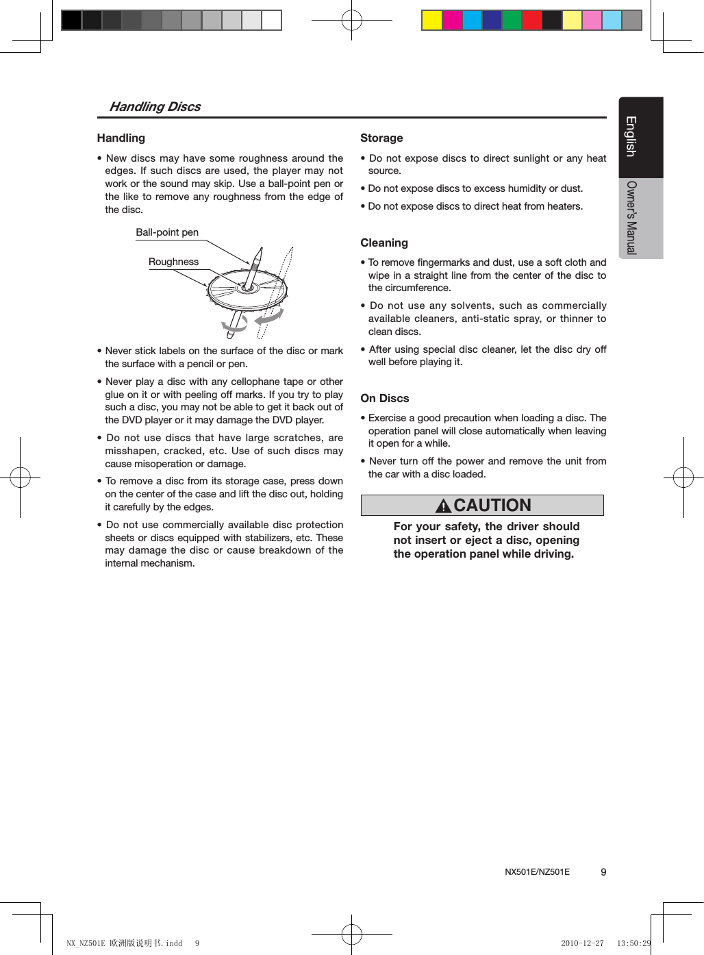 NX501E/NZ501E             9EnglishEnglishOwner&rsquo;s ManualHandling DiscsHandling&bull; New discs may have some roughness around the edges. If such discs are used, the player may not work or the sound may skip. Use a ball-point pen or the like to remove any roughness from the edge of the disc.&bull; Never stick labels on the surface of the disc or mark the surface with a pencil or pen.&bull; Never play a disc with any cellophane tape or other glue on it or with peeling off marks. If you try to play such a disc, you may not be able to get it back out of the DVD player or it may damage the DVD player.&bull; Do not use discs that have large scratches, are misshapen, cracked, etc. Use of such discs may cause misoperation or damage.&bull; To remove a disc from its storage case, press down on the center of the case and lift the disc out, holding it carefully by the edges.&bull; Do not use commercially available disc protection sheets or discs equipped with stabilizers, etc. These may damage the disc or cause breakdown of the internal mechanism.Storage&bull; Do not expose discs to direct sunlight or any heat source.&bull; Do not expose discs to excess humidity or dust.&bull; Do not expose discs to direct heat from heaters.Cleaning&bull; To remove ngermarks and dust, use a soft cloth and wipe in a straight line from the center of the disc to the circumference.&bull; Do not use any solvents, such as commercially available cleaners, anti-static spray, or thinner to clean discs.&bull; After using special disc cleaner, let the disc dry off well before playing it.On Discs&bull; Exercise a good precaution when loading a disc. The operation panel will close automatically when leaving it open for a while.&bull; Never turn off the power and remove the unit from the car with a disc loaded.Ball-point pen RoughnessCAUTIONFor your safety, the driver should not insert or eject a disc, opening the operation panel while driving.NX_NZ501E 欧洲版说明书.indd   9 2010-12-27   13:50:29