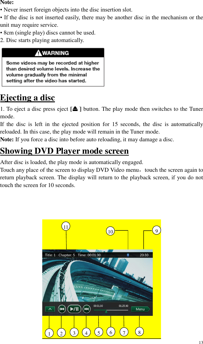 13  Note: &bull; Never insert foreign objects into the disc insertion slot. &bull; If the disc is not inserted easily, there may be another disc in the mechanism or the unit may require service. &bull; 8cm (single play) discs cannot be used. 2. Disc starts playing automatically.  Ejecting a disc 1. To eject a disc press eject [ ] button. The play mode then switches to the Tuner mode. If  the  disc  is  left  in  the  ejected  position  for  15  seconds,  the  disc  is  automatically reloaded. In this case, the play mode will remain in the Tuner mode. Note: If you force a disc into before auto reloading, it may damage a disc. Showing DVD Player mode screen After disc is loaded, the play mode is automatically engaged. Touch any place of the screen to display DVD Video menu，touch the screen again to return playback screen. The display will return to the playback screen, if you do not touch the screen for 10 seconds.    4     3     1     2     6     5     11     7     8     10     9     