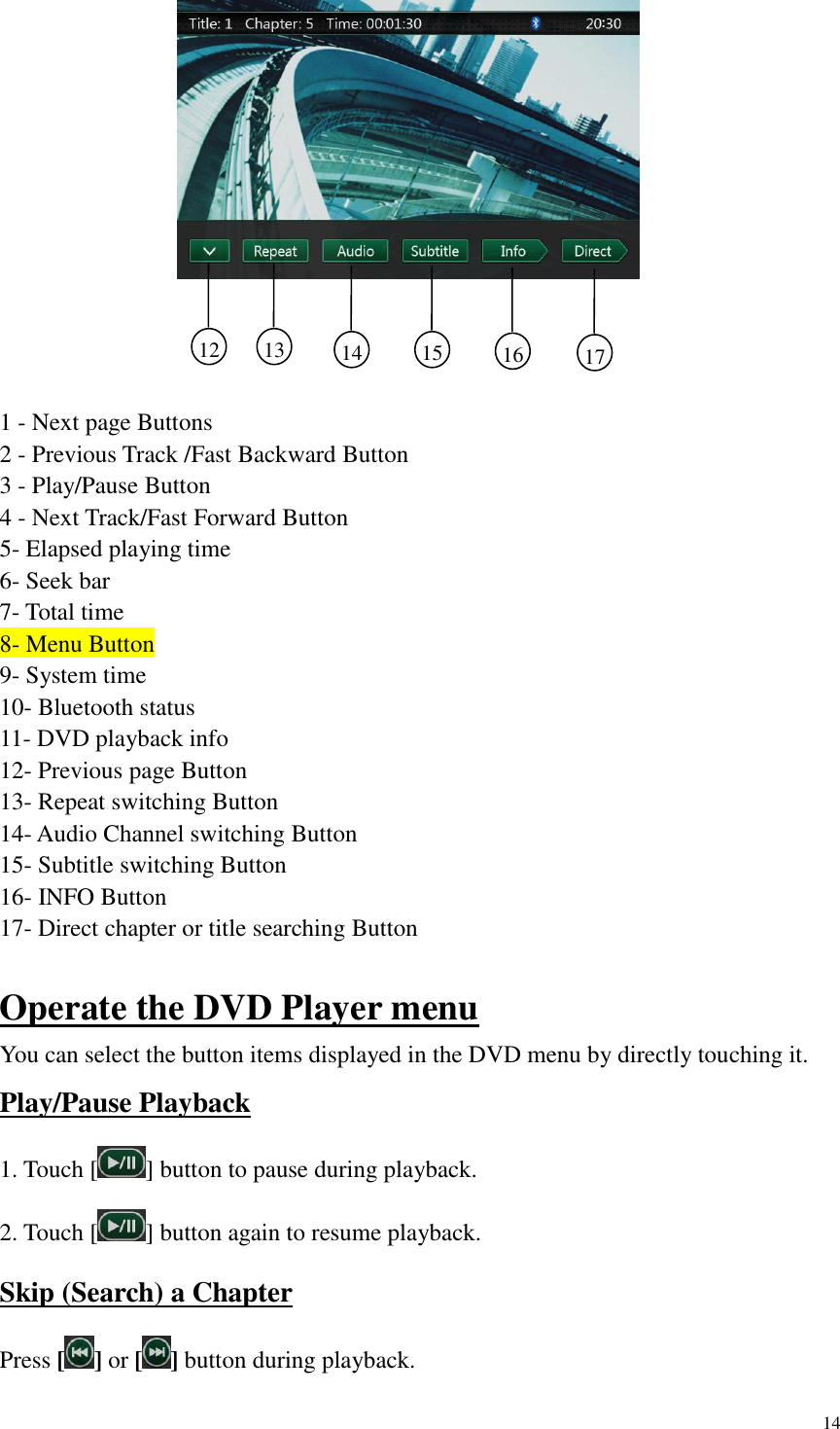 14               1 - Next page Buttons 2 - Previous Track /Fast Backward Button 3 - Play/Pause Button 4 - Next Track/Fast Forward Button 5- Elapsed playing time 6- Seek bar 7- Total time 8- Menu Button 9- System time 10- Bluetooth status 11- DVD playback info 12- Previous page Button 13- Repeat switching Button 14- Audio Channel switching Button   15- Subtitle switching Button 16- INFO Button 17- Direct chapter or title searching Button  Operate the DVD Player menu You can select the button items displayed in the DVD menu by directly touching it. Play/Pause Playback 1. Touch [ ] button to pause during playback. 2. Touch [ ] button again to resume playback. Skip (Search) a Chapter Press [ ] or [ ] button during playback. 12     13     14     15     16     17     