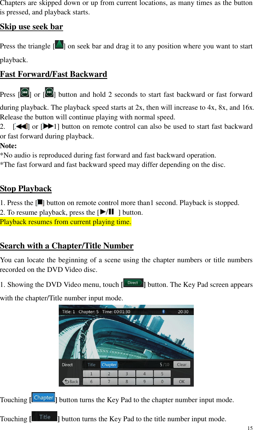 15  Chapters are skipped down or up from current locations, as many times as the button is pressed, and playback starts. Skip use seek bar Press the triangle [ ] on seek bar and drag it to any position where you want to start playback. Fast Forward/Fast Backward Press [ ] or [ ] button and hold 2 seconds to start fast backward or fast forward during playback. The playback speed starts at 2x, then will increase to 4x, 8x, and 16x. Release the button will continue playing with normal speed. 2.    [ ] or [ 1] button on remote control can also be used to start fast backward or fast forward during playback. Note: *No audio is reproduced during fast forward and fast backward operation. *The fast forward and fast backward speed may differ depending on the disc.  Stop Playback 1. Press the [ ] button on remote control more than1 second. Playback is stopped. 2. To resume playback, press the [   ] button. Playback resumes from current playing time.  Search with a Chapter/Title Number You can locate the beginning of a scene using the chapter numbers or title numbers recorded on the DVD Video disc. 1. Showing the DVD Video menu, touch [ ] button. The Key Pad screen appears with the chapter/Title number input mode.    Touching [ ] button turns the Key Pad to the chapter number input mode.   Touching [ ] button turns the Key Pad to the title number input mode.   