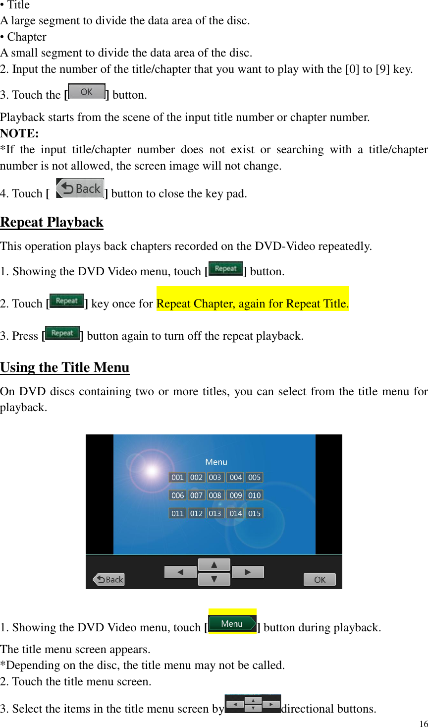 16  &bull; Title A large segment to divide the data area of the disc. &bull; Chapter A small segment to divide the data area of the disc. 2. Input the number of the title/chapter that you want to play with the [0] to [9] key. 3. Touch the [ ] button. Playback starts from the scene of the input title number or chapter number. NOTE: *If  the  input  title/chapter  number  does  not  exist  or  searching  with  a  title/chapter number is not allowed, the screen image will not change. 4. Touch [  ] button to close the key pad. Repeat Playback This operation plays back chapters recorded on the DVD-Video repeatedly. 1. Showing the DVD Video menu, touch [ ] button. 2. Touch [ ] key once for Repeat Chapter, again for Repeat Title. 3. Press [ ] button again to turn off the repeat playback. Using the Title Menu On DVD discs containing two or more titles, you can select from the title menu for playback.    1. Showing the DVD Video menu, touch [ ] button during playback. The title menu screen appears. *Depending on the disc, the title menu may not be called. 2. Touch the title menu screen. 3. Select the items in the title menu screen by directional buttons. 