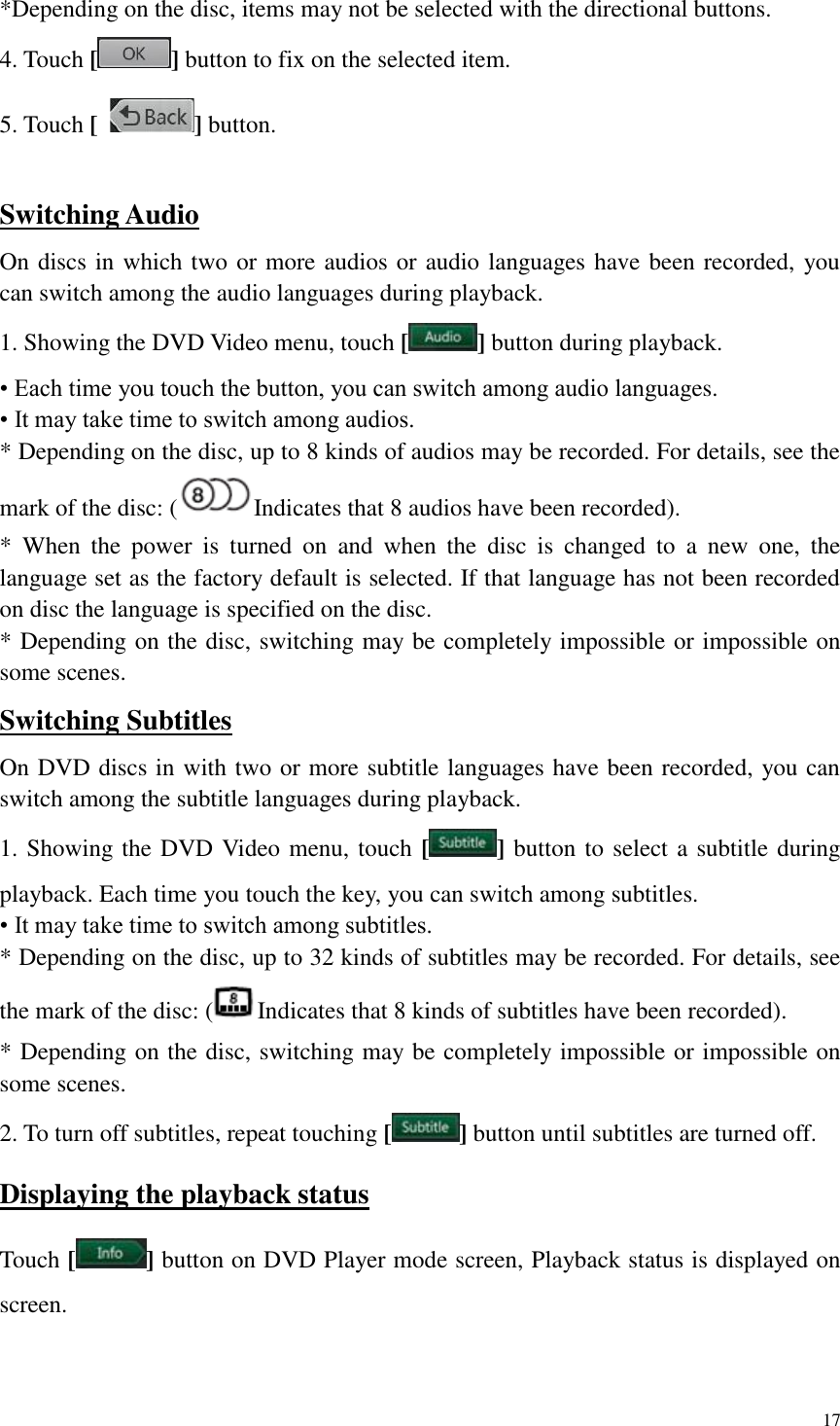 17  *Depending on the disc, items may not be selected with the directional buttons. 4. Touch [ ] button to fix on the selected item. 5. Touch [  ] button.  Switching Audio On discs in which two or more audios or audio languages have been recorded, you can switch among the audio languages during playback. 1. Showing the DVD Video menu, touch [ ] button during playback. &bull; Each time you touch the button, you can switch among audio languages. &bull; It may take time to switch among audios. * Depending on the disc, up to 8 kinds of audios may be recorded. For details, see the mark of the disc: ( Indicates that 8 audios have been recorded). *  When  the  power  is  turned  on  and  when  the  disc  is  changed  to  a  new  one,  the language set as the factory default is selected. If that language has not been recorded on disc the language is specified on the disc. * Depending on the disc, switching may be completely impossible or impossible on some scenes. Switching Subtitles On DVD discs in with two or more subtitle languages have been recorded, you can switch among the subtitle languages during playback. 1. Showing the DVD Video menu, touch [ ] button to select a subtitle during playback. Each time you touch the key, you can switch among subtitles. &bull; It may take time to switch among subtitles. * Depending on the disc, up to 32 kinds of subtitles may be recorded. For details, see the mark of the disc: ( Indicates that 8 kinds of subtitles have been recorded). * Depending on the disc, switching may be completely impossible or impossible on some scenes. 2. To turn off subtitles, repeat touching [ ] button until subtitles are turned off. Displaying the playback status Touch [ ] button on DVD Player mode screen, Playback status is displayed on screen.   