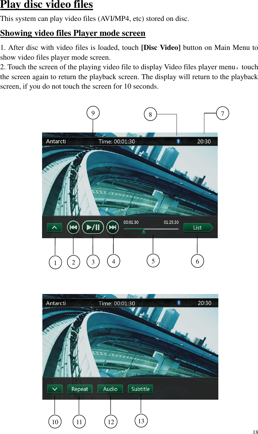 18  Play disc video files This system can play video files (AVI/MP4, etc) stored on disc. Showing video files Player mode screen 1. After disc with video files is loaded, touch [Disc Video] button on Main Menu to show video files player mode screen. 2. Touch the screen of the playing video file to display Video files player menu，touch the screen again to return the playback screen. The display will return to the playback screen, if you do not touch the screen for 10 seconds.    9  1  2  3  4  6  8  7  5  13  12  11  10  