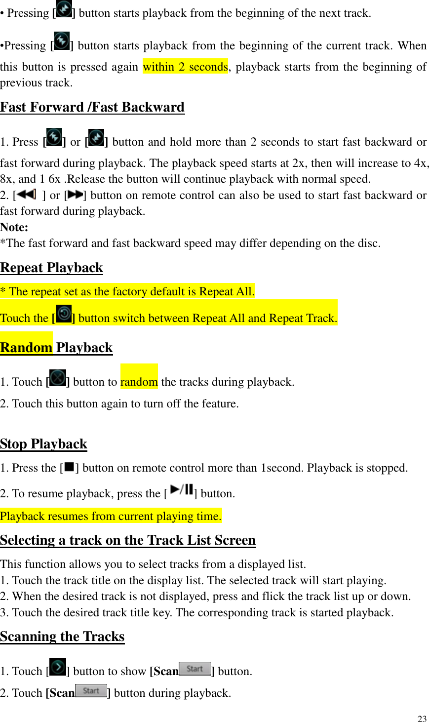 23  &bull; Pressing [ ] button starts playback from the beginning of the next track. &bull;Pressing [ ] button starts playback from the beginning of the current track. When this button is pressed again within 2 seconds, playback starts from the beginning of previous track. Fast Forward /Fast Backward 1. Press [] or [ ] button and hold more than 2 seconds to start fast backward or fast forward during playback. The playback speed starts at 2x, then will increase to 4x, 8x, and 1 6x .Release the button will continue playback with normal speed. 2. [   ] or [ ] button on remote control can also be used to start fast backward or fast forward during playback. Note: *The fast forward and fast backward speed may differ depending on the disc. Repeat Playback * The repeat set as the factory default is Repeat All. Touch the [ ] button switch between Repeat All and Repeat Track. Random Playback 1. Touch [] button to random the tracks during playback. 2. Touch this button again to turn off the feature.  Stop Playback 1. Press the [ ] button on remote control more than 1second. Playback is stopped. 2. To resume playback, press the [ ] button. Playback resumes from current playing time. Selecting a track on the Track List Screen This function allows you to select tracks from a displayed list. 1. Touch the track title on the display list. The selected track will start playing. 2. When the desired track is not displayed, press and flick the track list up or down. 3. Touch the desired track title key. The corresponding track is started playback. Scanning the Tracks 1. Touch [ ] button to show [Scan ] button. 2. Touch [Scan ] button during playback. 