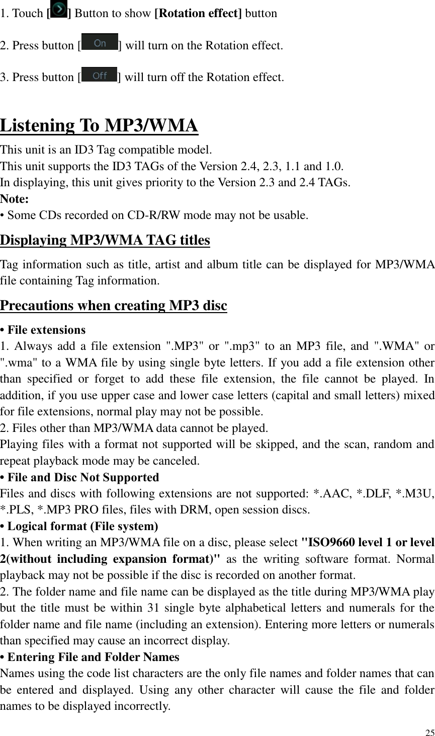 25  1. Touch [ ] Button to show [Rotation effect] button 2. Press button [ ] will turn on the Rotation effect. 3. Press button [ ] will turn off the Rotation effect.  Listening To MP3/WMA This unit is an ID3 Tag compatible model. This unit supports the ID3 TAGs of the Version 2.4, 2.3, 1.1 and 1.0. In displaying, this unit gives priority to the Version 2.3 and 2.4 TAGs. Note: &bull; Some CDs recorded on CD-R/RW mode may not be usable. Displaying MP3/WMA TAG titles Tag information such as title, artist and album title can be displayed for MP3/WMA file containing Tag information. Precautions when creating MP3 disc &bull; File extensions 1. Always add a file extension ".MP3" or  ".mp3" to  an MP3 file, and ".WMA" or ".wma" to a WMA file by using single byte letters. If you add a file extension other than  specified  or  forget  to  add  these  file  extension,  the  file  cannot  be  played.  In addition, if you use upper case and lower case letters (capital and small letters) mixed for file extensions, normal play may not be possible. 2. Files other than MP3/WMA data cannot be played. Playing files with a format not supported will be skipped, and the scan, random and repeat playback mode may be canceled. &bull; File and Disc Not Supported Files and discs with following extensions are not supported: *.AAC, *.DLF, *.M3U, *.PLS, *.MP3 PRO files, files with DRM, open session discs. &bull; Logical format (File system) 1. When writing an MP3/WMA file on a disc, please select "ISO9660 level 1 or level 2(without  including  expansion  format)"  as  the  writing  software  format.  Normal playback may not be possible if the disc is recorded on another format. 2. The folder name and file name can be displayed as the title during MP3/WMA play but the title must be within 31 single byte alphabetical letters and numerals for the folder name and file name (including an extension). Entering more letters or numerals than specified may cause an incorrect display. &bull; Entering File and Folder Names Names using the code list characters are the only file names and folder names that can be  entered  and  displayed.  Using  any  other  character  will  cause  the  file  and  folder names to be displayed incorrectly. 