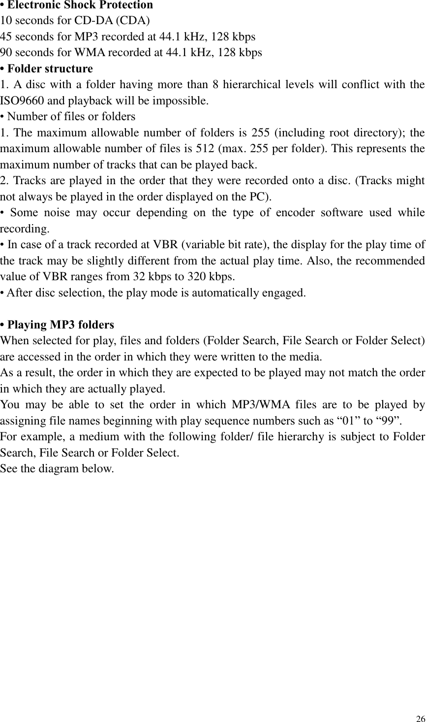 26  &bull; Electronic Shock Protection 10 seconds for CD-DA (CDA) 45 seconds for MP3 recorded at 44.1 kHz, 128 kbps 90 seconds for WMA recorded at 44.1 kHz, 128 kbps &bull; Folder structure 1. A disc with a folder having more than 8 hierarchical levels will conflict with the ISO9660 and playback will be impossible. &bull; Number of files or folders 1. The maximum allowable number of folders is 255 (including root directory); the maximum allowable number of files is 512 (max. 255 per folder). This represents the maximum number of tracks that can be played back. 2. Tracks are played in the order that they were recorded onto a disc. (Tracks might not always be played in the order displayed on the PC). &bull;  Some  noise  may  occur  depending  on  the  type  of  encoder  software  used  while recording. &bull; In case of a track recorded at VBR (variable bit rate), the display for the play time of the track may be slightly different from the actual play time. Also, the recommended value of VBR ranges from 32 kbps to 320 kbps. &bull; After disc selection, the play mode is automatically engaged.  &bull; Playing MP3 folders When selected for play, files and folders (Folder Search, File Search or Folder Select) are accessed in the order in which they were written to the media.   As a result, the order in which they are expected to be played may not match the order in which they are actually played. You  may  be  able  to  set  the  order  in  which  MP3/WMA  files  are  to  be  played  by assigning file names beginning with play sequence numbers such as &ldquo;01&rdquo; to &ldquo;99&rdquo;. For example, a medium with the following folder/ file hierarchy is subject to Folder Search, File Search or Folder Select. See the diagram below. 