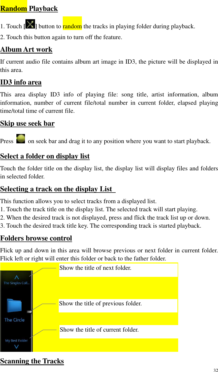 32  Random Playback 1. Touch [] button to random the tracks in playing folder during playback. 2. Touch this button again to turn off the feature. Album Art work If current audio file contains album art image in ID3, the picture will be displayed in this area. ID3 info area This  area  display  ID3  info  of  playing  file:  song  title,  artist  information,  album information,  number  of  current  file/total  number  in  current  folder,  elapsed  playing time/total time of current file. Skip use seek bar Press    on seek bar and drag it to any position where you want to start playback. Select a folder on display list Touch the folder title on the display list, the display list will display files and folders in selected folder. Selecting a track on the display List   This function allows you to select tracks from a displayed list. 1. Touch the track title on the display list. The selected track will start playing. 2. When the desired track is not displayed, press and flick the track list up or down. 3. Touch the desired track title key. The corresponding track is started playback. Folders browse control Flick up and down in this area will browse previous or next folder in current folder. Flick left or right will enter this folder or back to the father folder.    Scanning the Tracks Show the title of previous folder. Show the title of current folder. Show the title of next folder. 