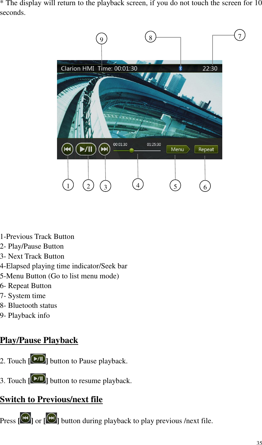 35  * The display will return to the playback screen, if you do not touch the screen for 10 seconds.    1-Previous Track Button 2- Play/Pause Button 3- Next Track Button 4-Elapsed playing time indicator/Seek bar 5-Menu Button (Go to list menu mode) 6- Repeat Button 7- System time 8- Bluetooth status 9- Playback info  Play/Pause Playback 2. Touch [ ] button to Pause playback. 3. Touch [ ] button to resume playback. Switch to Previous/next file Press [] or [ ] button during playback to play previous /next file. 1     2     3     4     5     6     9     7     8     