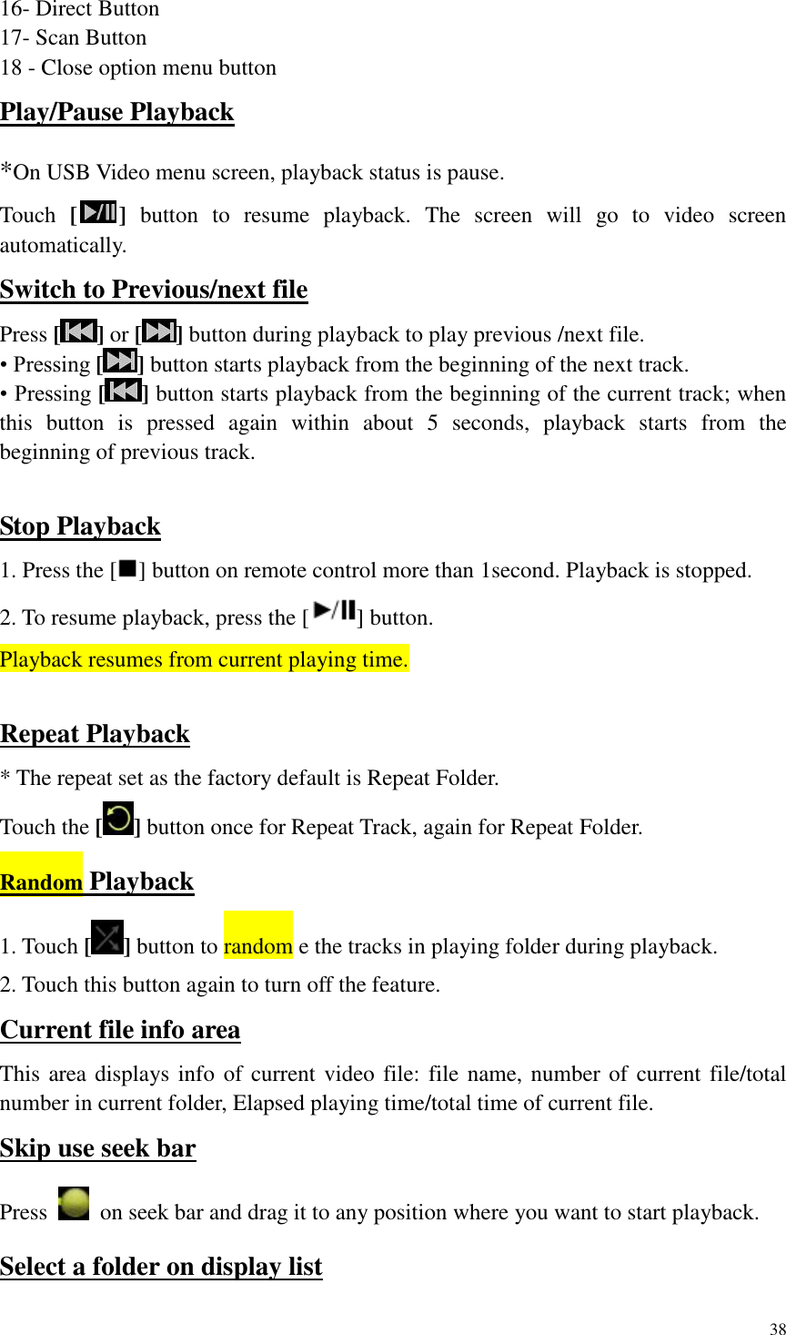 38  16- Direct Button 17- Scan Button 18 - Close option menu button   Play/Pause Playback *On USB Video menu screen, playback status is pause. Touch  [ ]  button  to  resume  playback.  The  screen  will  go  to  video  screen automatically. Switch to Previous/next file Press [] or [ ] button during playback to play previous /next file. &bull; Pressing [ ] button starts playback from the beginning of the next track. &bull; Pressing [ ] button starts playback from the beginning of the current track; when this  button  is  pressed  again  within  about  5  seconds,  playback  starts  from  the beginning of previous track.  Stop Playback 1. Press the [ ] button on remote control more than 1second. Playback is stopped. 2. To resume playback, press the [ ] button. Playback resumes from current playing time.  Repeat Playback * The repeat set as the factory default is Repeat Folder. Touch the [ ] button once for Repeat Track, again for Repeat Folder. Random Playback 1. Touch [] button to random e the tracks in playing folder during playback. 2. Touch this button again to turn off the feature. Current file info area This area displays info  of current video file: file name, number of current file/total number in current folder, Elapsed playing time/total time of current file. Skip use seek bar Press    on seek bar and drag it to any position where you want to start playback. Select a folder on display list 