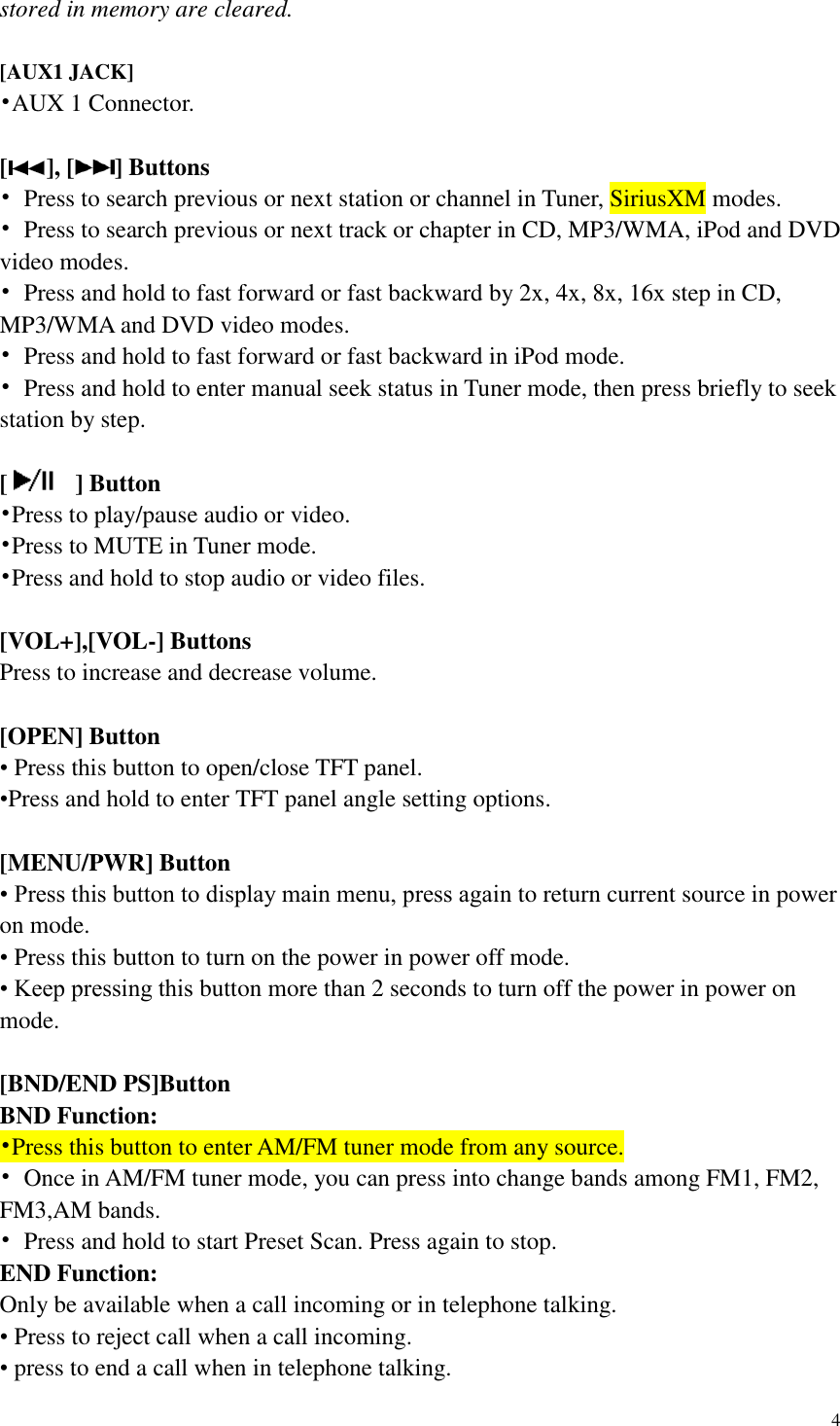 4  stored in memory are cleared.  [AUX1 JACK] &bull;AUX 1 Connector.    [ ], [ ] Buttons &bull;  Press to search previous or next station or channel in Tuner, SiriusXM modes. &bull;  Press to search previous or next track or chapter in CD, MP3/WMA, iPod and DVD video modes. &bull;  Press and hold to fast forward or fast backward by 2x, 4x, 8x, 16x step in CD, MP3/WMA and DVD video modes. &bull;  Press and hold to fast forward or fast backward in iPod mode. &bull;  Press and hold to enter manual seek status in Tuner mode, then press briefly to seek station by step.  [   ] Button &bull;Press to play/pause audio or video. &bull;Press to MUTE in Tuner mode. &bull;Press and hold to stop audio or video files.  [VOL+],[VOL-] Buttons Press to increase and decrease volume.  [OPEN] Button &bull; Press this button to open/close TFT panel. &bull;Press and hold to enter TFT panel angle setting options.    [MENU/PWR] Button &bull; Press this button to display main menu, press again to return current source in power on mode. &bull; Press this button to turn on the power in power off mode.   &bull; Keep pressing this button more than 2 seconds to turn off the power in power on mode.  [BND/END PS]Button BND Function: &bull;Press this button to enter AM/FM tuner mode from any source. &bull;  Once in AM/FM tuner mode, you can press into change bands among FM1, FM2, FM3,AM bands. &bull;  Press and hold to start Preset Scan. Press again to stop. END Function: Only be available when a call incoming or in telephone talking. &bull; Press to reject call when a call incoming. &bull; press to end a call when in telephone talking. 