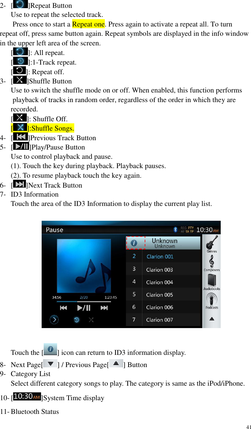 41  2- [ ]Repeat Button Use to repeat the selected track.   Press once to start a Repeat one. Press again to activate a repeat all. To turn repeat off, press same button again. Repeat symbols are displayed in the info window in the upper left area of the screen. [ ]: All repeat. [ ]:1-Track repeat. [ ]: Repeat off. 3- [ ]Shuffle Button Use to switch the shuffle mode on or off. When enabled, this function performs  playback of tracks in random order, regardless of the order in which they are recorded. [ ]: Shuffle Off. [ ]:Shuffle Songs. 4- [ ]Previous Track Button 5- [ ]Play/Pause Button Use to control playback and pause. (1). Touch the key during playback. Playback pauses. (2). To resume playback touch the key again. 6- [ ]Next Track Button 7- ID3 Information Touch the area of the ID3 Information to display the current play list.    Touch the [ ] icon can return to ID3 information display. 8- Next Page[ ] / Previous Page[ ] Button 9- Category List Select different category songs to play. The category is same as the iPod/iPhone. 10- [ ]System Time display 11- Bluetooth Status 