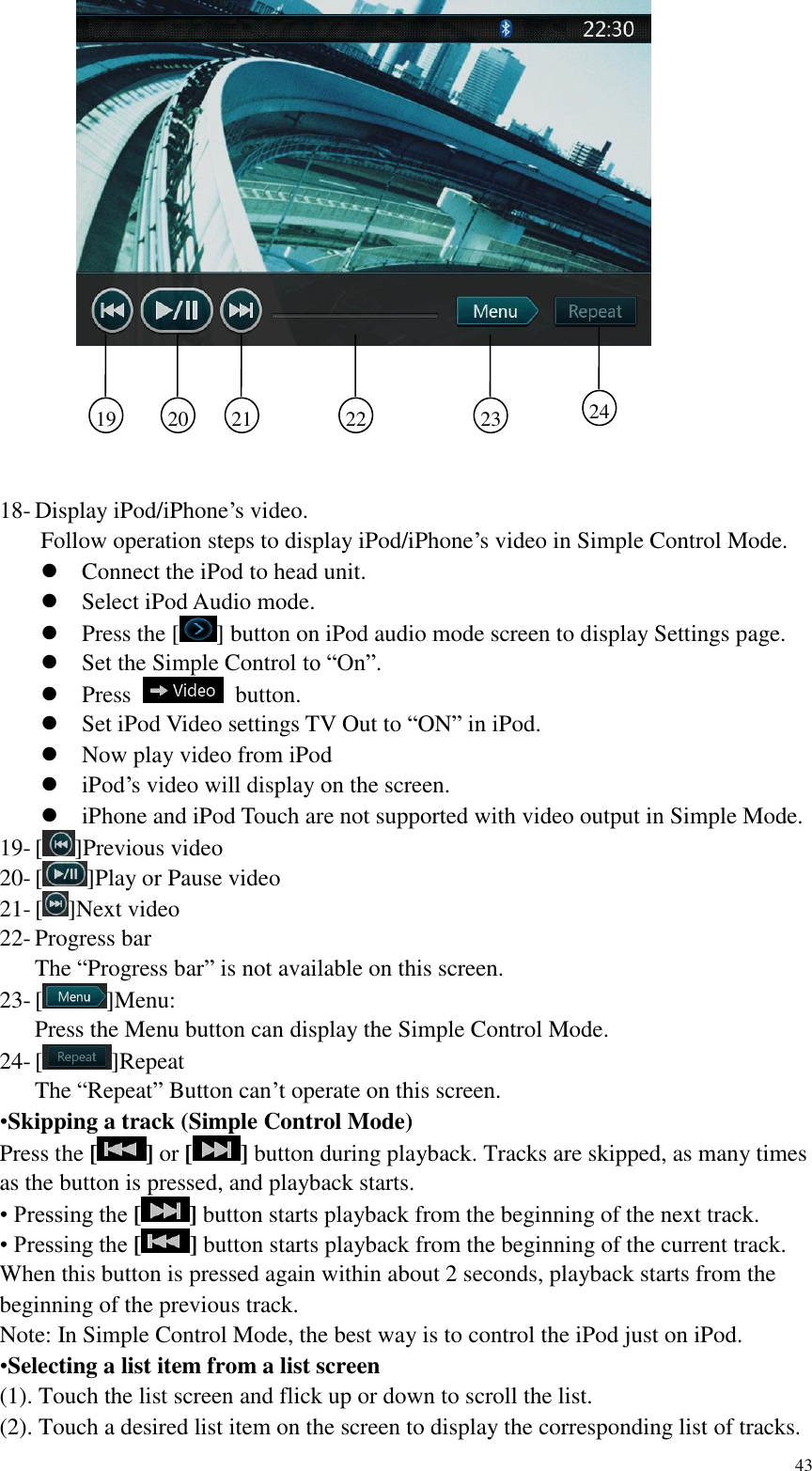 43    18- Display iPod/iPhone&rsquo;s video.   Follow operation steps to display iPod/iPhone&rsquo;s video in Simple Control Mode.  Connect the iPod to head unit.  Select iPod Audio mode.  Press the [ ] button on iPod audio mode screen to display Settings page.  Set the Simple Control to &ldquo;On&rdquo;.  Press    button.  Set iPod Video settings TV Out to &ldquo;ON&rdquo; in iPod.  Now play video from iPod  iPod&rsquo;s video will display on the screen.  iPhone and iPod Touch are not supported with video output in Simple Mode. 19- [ ]Previous video 20- [ ]Play or Pause video 21- [ ]Next video 22- Progress bar The &ldquo;Progress bar&rdquo; is not available on this screen. 23- [ ]Menu: Press the Menu button can display the Simple Control Mode. 24- [ ]Repeat The &ldquo;Repeat&rdquo; Button can&rsquo;t operate on this screen. &bull;Skipping a track (Simple Control Mode) Press the [] or [] button during playback. Tracks are skipped, as many times as the button is pressed, and playback starts. &bull; Pressing the [] button starts playback from the beginning of the next track. &bull; Pressing the [] button starts playback from the beginning of the current track. When this button is pressed again within about 2 seconds, playback starts from the beginning of the previous track. Note: In Simple Control Mode, the best way is to control the iPod just on iPod. &bull;Selecting a list item from a list screen (1). Touch the list screen and flick up or down to scroll the list. (2). Touch a desired list item on the screen to display the corresponding list of tracks. 19   20  21    22    23    24    