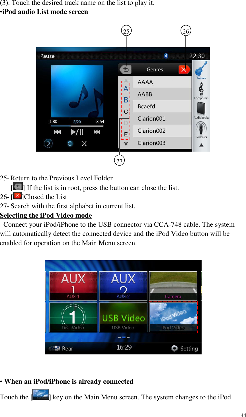 44  (3). Touch the desired track name on the list to play it. &bull;iPod audio List mode screen        25- Return to the Previous Level Folder [ ] If the list is in root, press the button can close the list. 26- [ ]Closed the List 27- Search with the first alphabet in current list. Selecting the iPod Video mode   Connect your iPod/iPhone to the USB connector via CCA-748 cable. The system will automatically detect the connected device and the iPod Video button will be enabled for operation on the Main Menu screen.       &bull; When an iPod/iPhone is already connected Touch the [] key on the Main Menu screen. The system changes to the iPod 25   26    27    