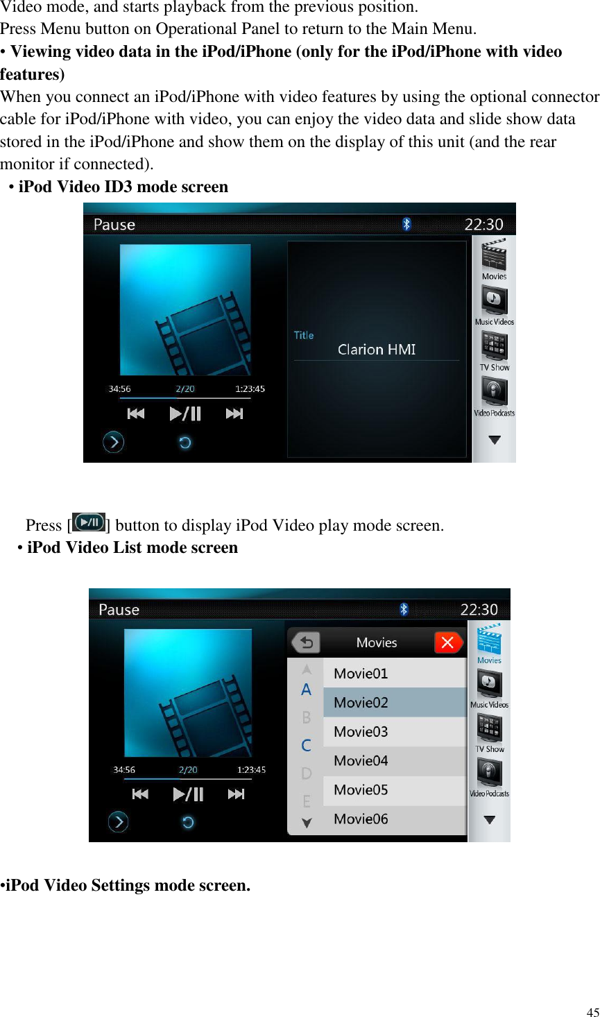 45  Video mode, and starts playback from the previous position. Press Menu button on Operational Panel to return to the Main Menu. &bull; Viewing video data in the iPod/iPhone (only for the iPod/iPhone with video features) When you connect an iPod/iPhone with video features by using the optional connector cable for iPod/iPhone with video, you can enjoy the video data and slide show data stored in the iPod/iPhone and show them on the display of this unit (and the rear monitor if connected).  &bull; iPod Video ID3 mode screen       Press [ ] button to display iPod Video play mode screen.   &bull; iPod Video List mode screen    &bull;iPod Video Settings mode screen.  