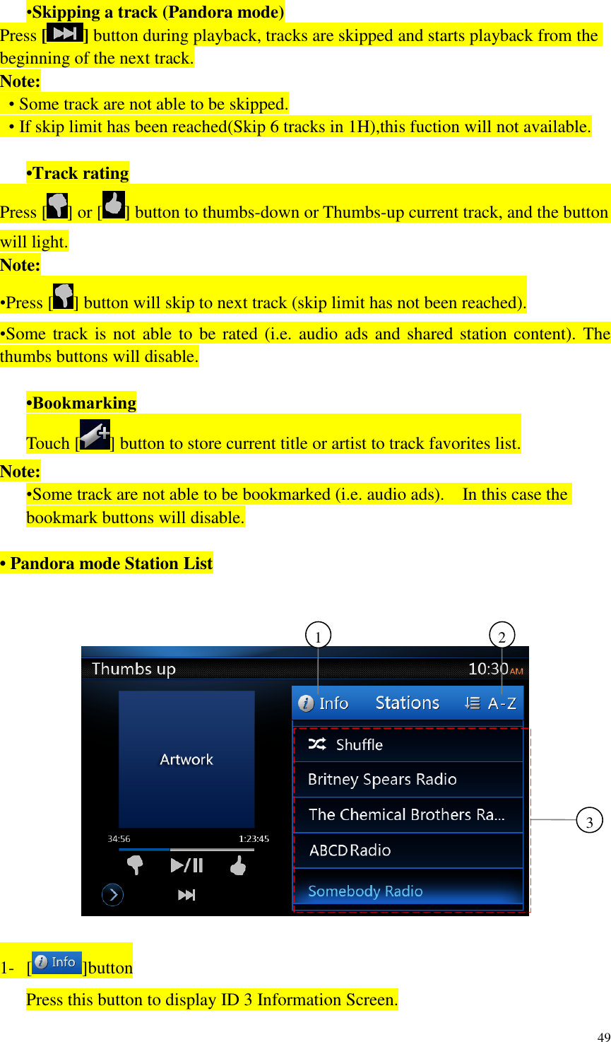49  &bull;Skipping a track (Pandora mode) Press [] button during playback, tracks are skipped and starts playback from the beginning of the next track. Note:  &bull; Some track are not able to be skipped.  &bull; If skip limit has been reached(Skip 6 tracks in 1H),this fuction will not available.  &bull;Track rating Press [ ] or [ ] button to thumbs-down or Thumbs-up current track, and the button will light. Note: &bull;Press [ ] button will skip to next track (skip limit has not been reached). &bull;Some track is not able to be rated (i.e. audio ads and shared station content).  The thumbs buttons will disable.  &bull;Bookmarking Touch [ ] button to store current title or artist to track favorites list. Note: &bull;Some track are not able to be bookmarked (i.e. audio ads).    In this case the bookmark buttons will disable.  &bull; Pandora mode Station List      1- [ ]button Press this button to display ID 3 Information Screen. 3     2     1     