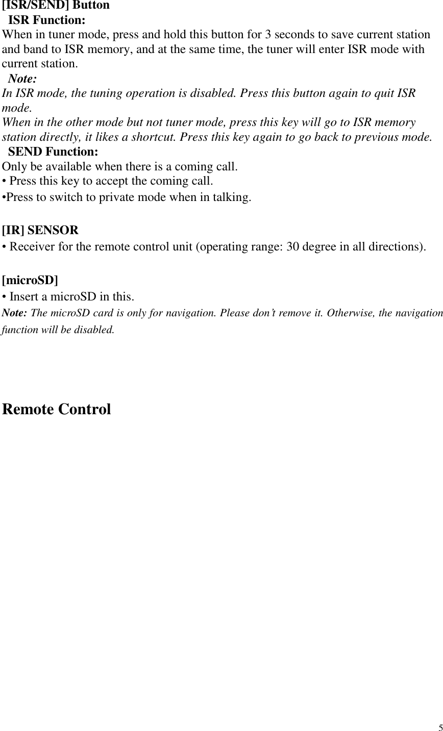 5   [ISR/SEND] Button   ISR Function: When in tuner mode, press and hold this button for 3 seconds to save current station and band to ISR memory, and at the same time, the tuner will enter ISR mode with current station.   Note:   In ISR mode, the tuning operation is disabled. Press this button again to quit ISR mode. When in the other mode but not tuner mode, press this key will go to ISR memory station directly, it likes a shortcut. Press this key again to go back to previous mode.   SEND Function: Only be available when there is a coming call. &bull; Press this key to accept the coming call. &bull;Press to switch to private mode when in talking.  [IR] SENSOR &bull; Receiver for the remote control unit (operating range: 30 degree in all directions).  [microSD] &bull; Insert a microSD in this. Note: The microSD card is only for navigation. Please don&rsquo;t remove it. Otherwise, the navigation function will be disabled.   Remote Control  
