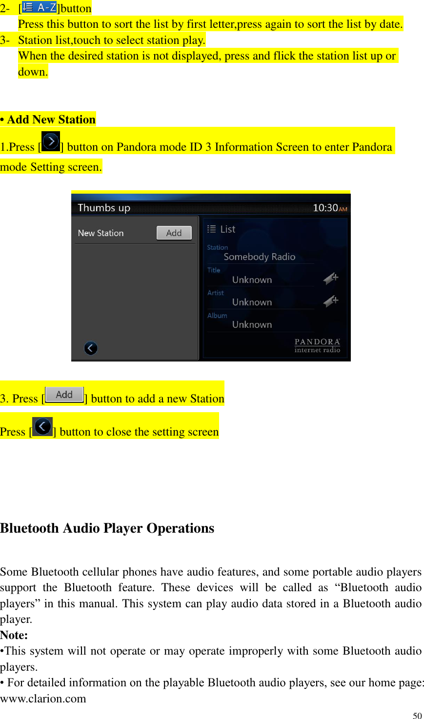 50  2- [ ]button Press this button to sort the list by first letter,press again to sort the list by date. 3- Station list,touch to select station play. When the desired station is not displayed, press and flick the station list up or down.   &bull; Add New Station 1.Press [ ] button on Pandora mode ID 3 Information Screen to enter Pandora mode Setting screen.    3. Press [ ] button to add a new Station Press [ ] button to close the setting screen    Bluetooth Audio Player Operations Some Bluetooth cellular phones have audio features, and some portable audio players support  the  Bluetooth  feature.  These  devices  will  be  called  as  &ldquo;Bluetooth  audio players&rdquo; in this manual. This system can play audio data stored in a Bluetooth audio player. Note:   &bull;This system will not operate or may operate improperly with some Bluetooth audio players. &bull; For detailed information on the playable Bluetooth audio players, see our home page: www.clarion.com 