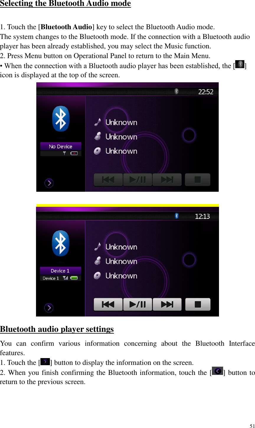 51  Selecting the Bluetooth Audio mode  1. Touch the [Bluetooth Audio] key to select the Bluetooth Audio mode.   The system changes to the Bluetooth mode. If the connection with a Bluetooth audio player has been already established, you may select the Music function. 2. Press Menu button on Operational Panel to return to the Main Menu. &bull; When the connection with a Bluetooth audio player has been established, the [ ] icon is displayed at the top of the screen.    Bluetooth audio player settings You  can  confirm  various  information  concerning  about  the  Bluetooth  Interface features. 1. Touch the [ ] button to display the information on the screen. 2. When you finish confirming the Bluetooth information, touch the [ ] button to return to the previous screen.  