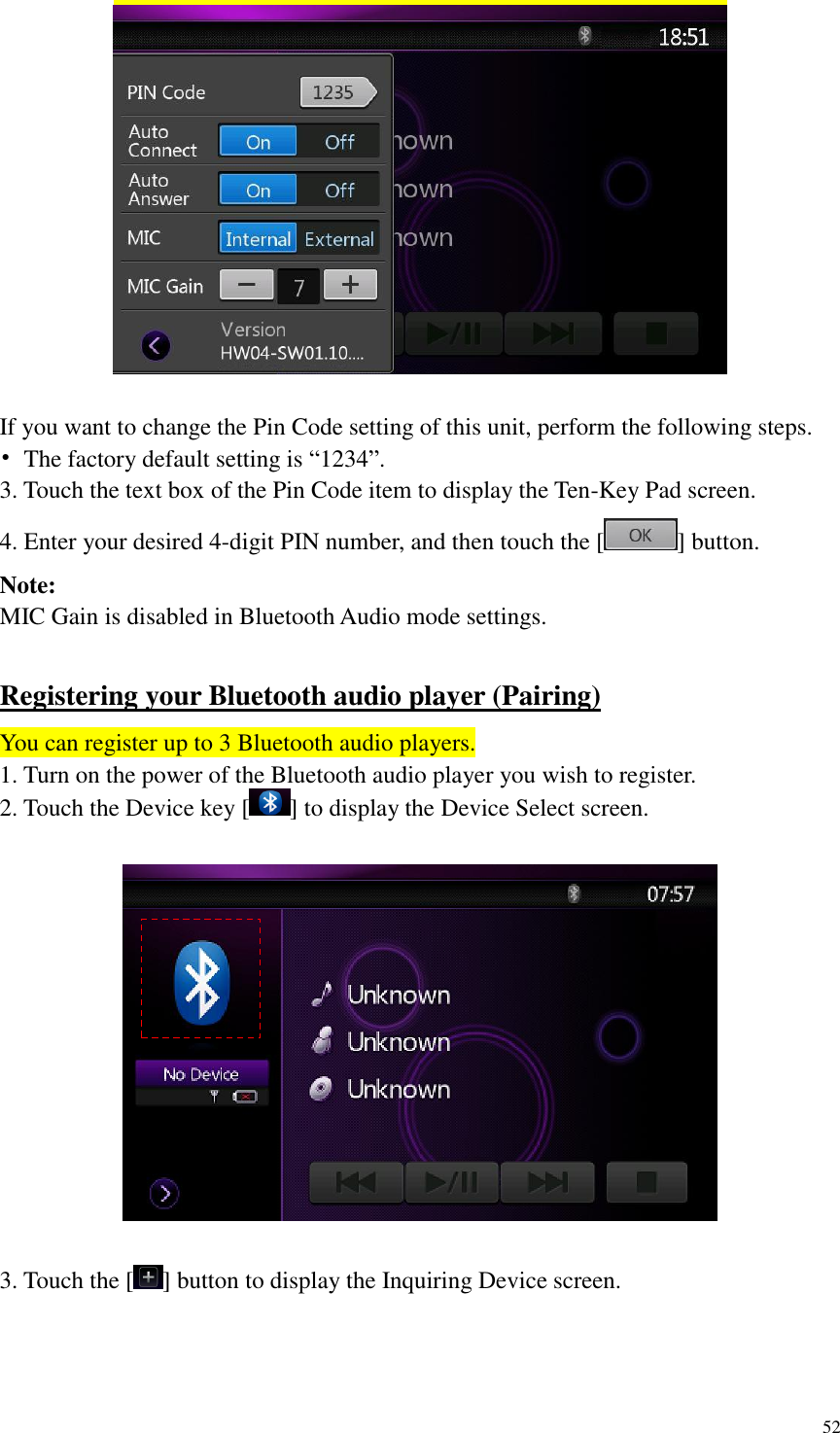 52    If you want to change the Pin Code setting of this unit, perform the following steps. &bull;  The factory default setting is &ldquo;1234&rdquo;. 3. Touch the text box of the Pin Code item to display the Ten-Key Pad screen. 4. Enter your desired 4-digit PIN number, and then touch the [ ] button. Note: MIC Gain is disabled in Bluetooth Audio mode settings.  Registering your Bluetooth audio player (Pairing) You can register up to 3 Bluetooth audio players. 1. Turn on the power of the Bluetooth audio player you wish to register. 2. Touch the Device key [ ] to display the Device Select screen.    3. Touch the [ ] button to display the Inquiring Device screen.  