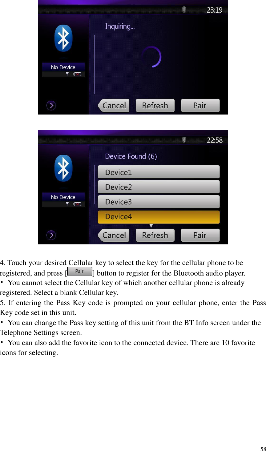 58      4. Touch your desired Cellular key to select the key for the cellular phone to be registered, and press [ ] button to register for the Bluetooth audio player. &bull;  You cannot select the Cellular key of which another cellular phone is already registered. Select a blank Cellular key. 5. If entering the Pass Key code is prompted on your cellular phone, enter the Pass Key code set in this unit. &bull;  You can change the Pass key setting of this unit from the BT Info screen under the Telephone Settings screen. &bull;  You can also add the favorite icon to the connected device. There are 10 favorite icons for selecting.   