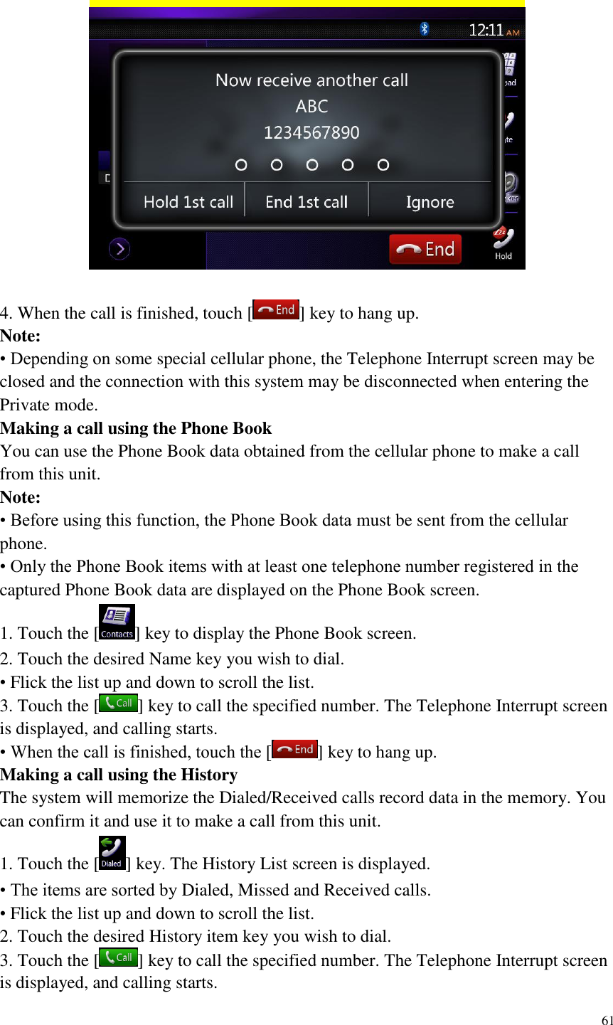 61     4. When the call is finished, touch [ ] key to hang up.   Note: &bull; Depending on some special cellular phone, the Telephone Interrupt screen may be closed and the connection with this system may be disconnected when entering the Private mode. Making a call using the Phone Book You can use the Phone Book data obtained from the cellular phone to make a call from this unit. Note: &bull; Before using this function, the Phone Book data must be sent from the cellular phone. &bull; Only the Phone Book items with at least one telephone number registered in the captured Phone Book data are displayed on the Phone Book screen. 1. Touch the [ ] key to display the Phone Book screen. 2. Touch the desired Name key you wish to dial. &bull; Flick the list up and down to scroll the list. 3. Touch the [ ] key to call the specified number. The Telephone Interrupt screen is displayed, and calling starts. &bull; When the call is finished, touch the [ ] key to hang up. Making a call using the History The system will memorize the Dialed/Received calls record data in the memory. You can confirm it and use it to make a call from this unit. 1. Touch the [ ] key. The History List screen is displayed. &bull; The items are sorted by Dialed, Missed and Received calls. &bull; Flick the list up and down to scroll the list. 2. Touch the desired History item key you wish to dial. 3. Touch the [ ] key to call the specified number. The Telephone Interrupt screen is displayed, and calling starts. 