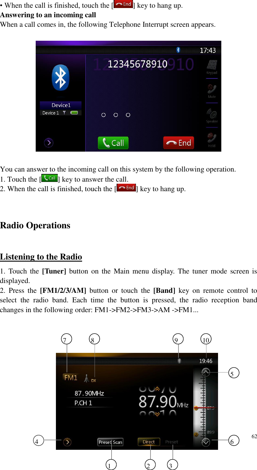 62  &bull; When the call is finished, touch the [ ] key to hang up. Answering to an incoming call When a call comes in, the following Telephone Interrupt screen appears.    You can answer to the incoming call on this system by the following operation. 1. Touch the [ ] key to answer the call. 2. When the call is finished, touch the [ ] key to hang up.  Radio Operations Listening to the Radio 1.  Touch  the  [Tuner]  button  on the  Main  menu  display.  The  tuner  mode screen  is displayed. 2.  Press  the  [FM1/2/3/AM]  button  or  touch  the  [Band]  key  on  remote  control  to select  the  radio  band.  Each  time  the  button  is  pressed,  the  radio  reception  band changes in the following order: FM1->FM2->FM3->AM ->FM1...  1 2 3 6 5 4 7 8 9 10 