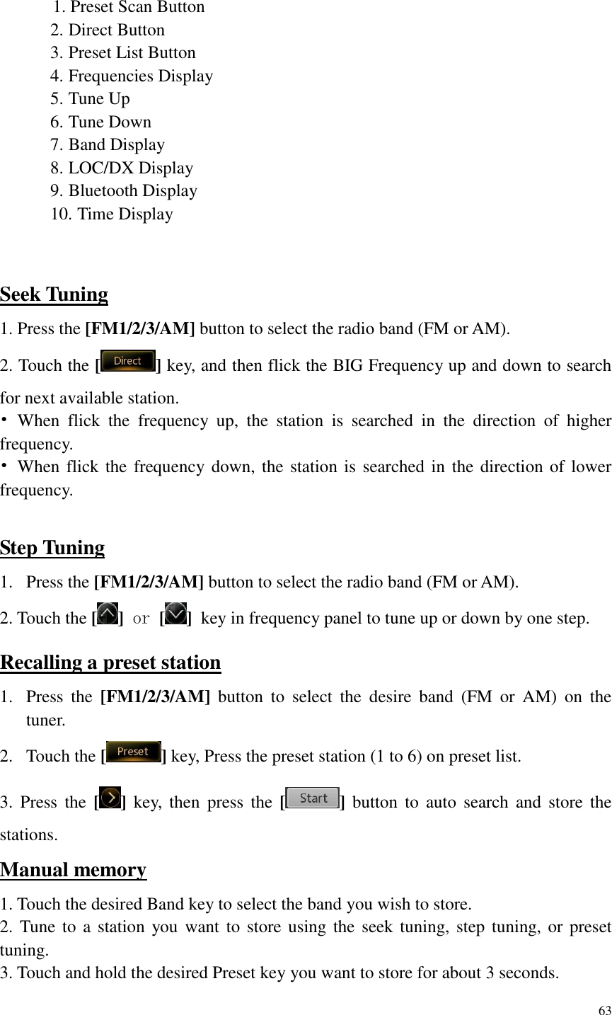 63   1. Preset Scan Button 2. Direct Button 3. Preset List Button 4. Frequencies Display 5. Tune Up 6. Tune Down 7. Band Display 8. LOC/DX Display 9. Bluetooth Display 10. Time Display  Seek Tuning 1. Press the [FM1/2/3/AM] button to select the radio band (FM or AM). 2. Touch the [ ] key, and then flick the BIG Frequency up and down to search for next available station. &bull;  When  flick  the  frequency  up,  the  station  is  searched  in  the  direction  of  higher frequency. &bull;  When flick the frequency down, the station is searched in the direction of lower frequency.  Step Tuning 1. Press the [FM1/2/3/AM] button to select the radio band (FM or AM). 2. Touch the [ ] or [ ] key in frequency panel to tune up or down by one step. Recalling a preset station 1. Press  the  [FM1/2/3/AM]  button  to  select  the  desire  band  (FM  or  AM)  on  the tuner. 2. Touch the [ ] key, Press the preset station (1 to 6) on preset list. 3.  Press  the  [ ]  key,  then  press  the  [ ]  button  to  auto  search  and  store  the stations. Manual memory 1. Touch the desired Band key to select the band you wish to store. 2. Tune to  a station  you want to store using the seek tuning, step tuning, or preset tuning. 3. Touch and hold the desired Preset key you want to store for about 3 seconds. 