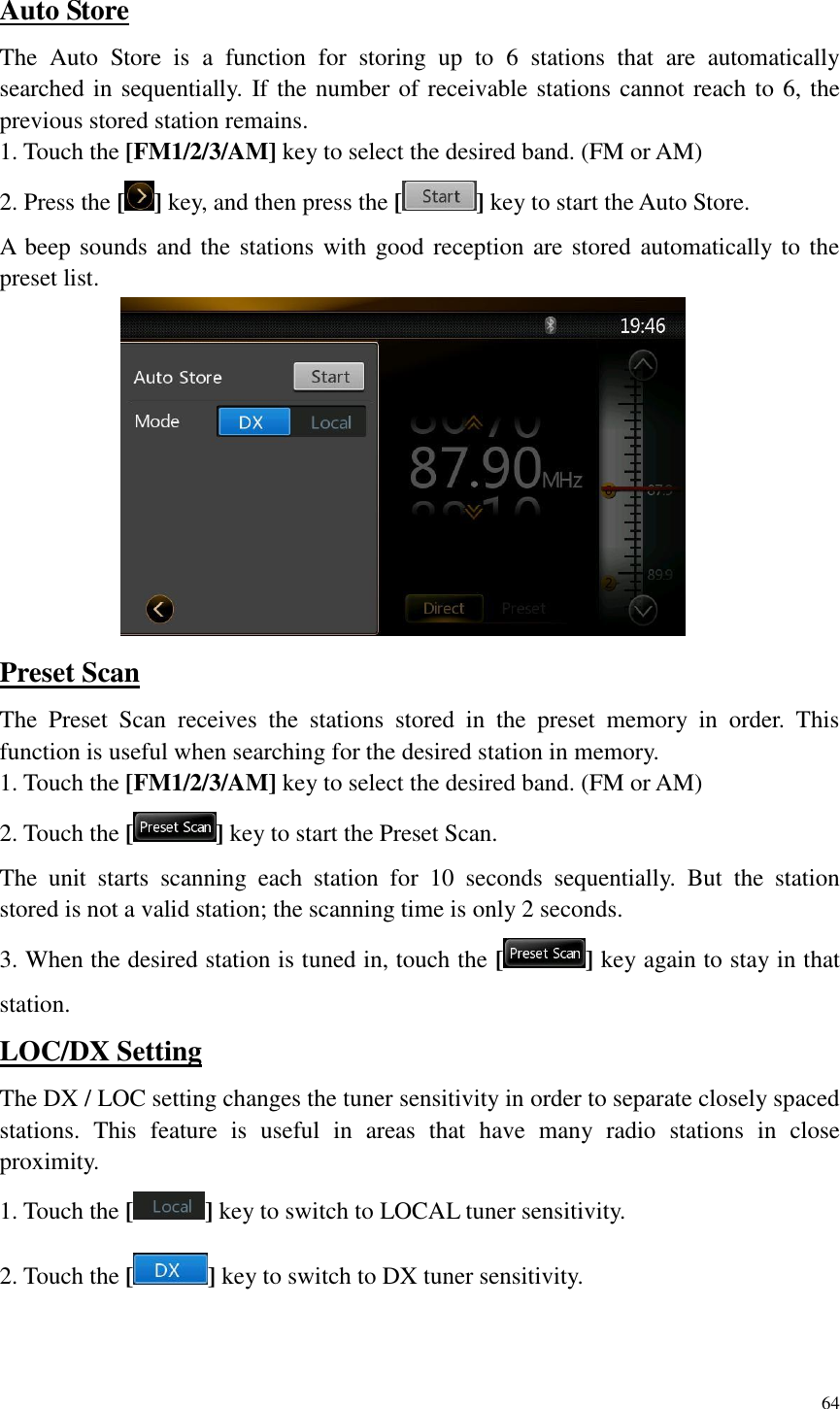 64  Auto Store The  Auto  Store  is  a  function  for  storing  up  to  6  stations  that  are  automatically searched in sequentially. If the number of receivable stations cannot reach to 6, the previous stored station remains. 1. Touch the [FM1/2/3/AM] key to select the desired band. (FM or AM) 2. Press the [ ] key, and then press the [ ] key to start the Auto Store. A beep sounds and the stations with good reception are stored automatically to the preset list.  Preset Scan The  Preset  Scan  receives  the  stations  stored  in  the  preset  memory  in  order.  This function is useful when searching for the desired station in memory. 1. Touch the [FM1/2/3/AM] key to select the desired band. (FM or AM) 2. Touch the [ ] key to start the Preset Scan. The  unit  starts  scanning  each  station  for  10  seconds  sequentially.  But  the  station stored is not a valid station; the scanning time is only 2 seconds. 3. When the desired station is tuned in, touch the [ ] key again to stay in that station. LOC/DX Setting The DX / LOC setting changes the tuner sensitivity in order to separate closely spaced stations.  This  feature  is  useful  in  areas  that  have  many  radio  stations  in  close proximity. 1. Touch the [ ] key to switch to LOCAL tuner sensitivity. 2. Touch the [ ] key to switch to DX tuner sensitivity.  