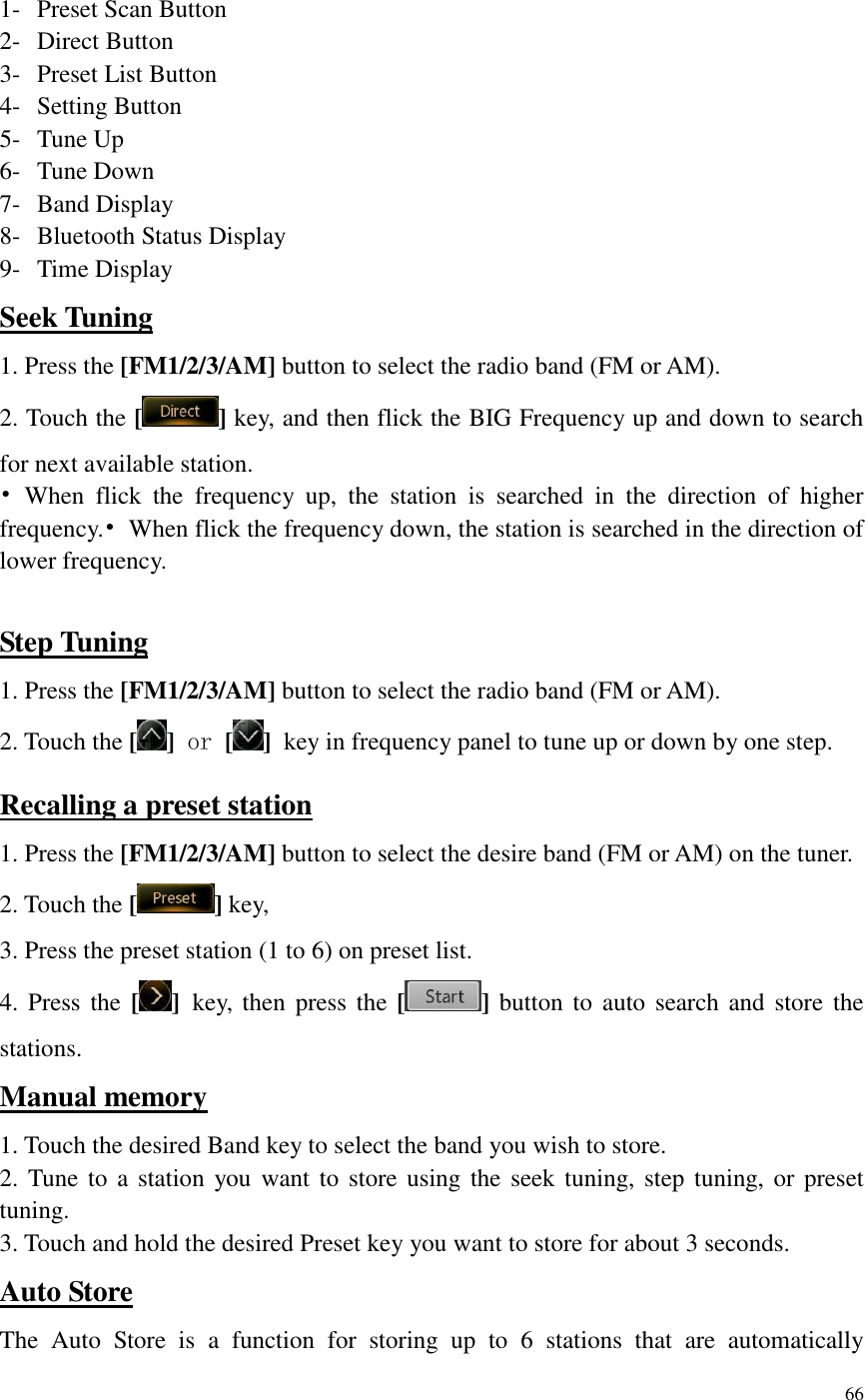66   1- Preset Scan Button 2- Direct Button 3- Preset List Button 4- Setting Button 5- Tune Up 6- Tune Down 7- Band Display 8- Bluetooth Status Display 9- Time Display Seek Tuning 1. Press the [FM1/2/3/AM] button to select the radio band (FM or AM). 2. Touch the [ ] key, and then flick the BIG Frequency up and down to search for next available station. &bull;  When  flick  the  frequency  up,  the  station  is  searched  in  the  direction  of  higher frequency.&bull;  When flick the frequency down, the station is searched in the direction of lower frequency.  Step Tuning 1. Press the [FM1/2/3/AM] button to select the radio band (FM or AM). 2. Touch the [ ] or [ ] key in frequency panel to tune up or down by one step. Recalling a preset station 1. Press the [FM1/2/3/AM] button to select the desire band (FM or AM) on the tuner. 2. Touch the [ ] key, 3. Press the preset station (1 to 6) on preset list. 4. Press the [ ] key, then  press  the  [ ]  button  to  auto search and store the stations. Manual memory 1. Touch the desired Band key to select the band you wish to store. 2. Tune to  a station  you want to store using the seek tuning, step tuning, or preset tuning. 3. Touch and hold the desired Preset key you want to store for about 3 seconds. Auto Store The  Auto  Store  is  a  function  for  storing  up  to  6  stations  that  are  automatically 