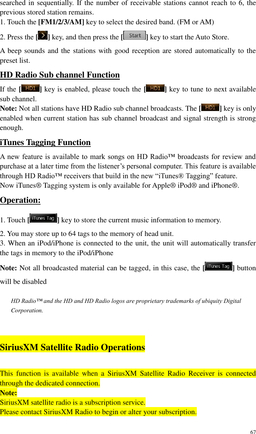 67  searched in sequentially. If the number of receivable stations cannot reach to 6, the previous stored station remains. 1. Touch the [FM1/2/3/AM] key to select the desired band. (FM or AM) 2. Press the [ ] key, and then press the [ ] key to start the Auto Store. A beep sounds and the stations with good reception are stored automatically to the preset list. HD Radio Sub channel Function If the [ ] key is enabled, please touch the [ ] key to tune to next available sub channel. Note: Not all stations have HD Radio sub channel broadcasts. The [ ] key is only enabled when current station has sub channel broadcast and signal strength is strong enough. iTunes Tagging Function A new feature is available to mark songs on HD Radio&trade; broadcasts for review and purchase at a later time from the listener&rsquo;s personal computer. This feature is available through HD Radio&trade; receivers that build in the new &ldquo;iTunes&reg; Tagging&rdquo; feature.   Now iTunes&reg; Tagging system is only available for Apple&reg; iPod&reg; and iPhone&reg;. Operation: 1. Touch [ ] key to store the current music information to memory. 2. You may store up to 64 tags to the memory of head unit. 3. When an iPod/iPhone is connected to the unit, the unit will automatically transfer the tags in memory to the iPod/iPhone Note: Not all broadcasted material can be tagged, in this case, the [ ] button will be disabled  HD Radio&trade; and the HD and HD Radio logos are proprietary trademarks of ubiquity Digital Corporation.  SiriusXM Satellite Radio Operations This  function  is  available  when  a  SiriusXM  Satellite  Radio  Receiver  is  connected through the dedicated connection. Note: SiriusXM satellite radio is a subscription service. Please contact SiriusXM Radio to begin or alter your subscription. 