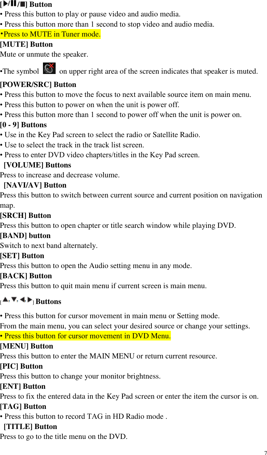 7  [ / ] Button &bull; Press this button to play or pause video and audio media. &bull; Press this button more than 1 second to stop video and audio media. &bull;Press to MUTE in Tuner mode. [MUTE] Button Mute or unmute the speaker. &bull;The symbol    on upper right area of the screen indicates that speaker is muted. [POWER/SRC] Button &bull; Press this button to move the focus to next available source item on main menu. &bull; Press this button to power on when the unit is power off. &bull; Press this button more than 1 second to power off when the unit is power on. [0 - 9] Buttons &bull; Use in the Key Pad screen to select the radio or Satellite Radio. &bull; Use to select the track in the track list screen. &bull; Press to enter DVD video chapters/titles in the Key Pad screen.  [VOLUME] Buttons Press to increase and decrease volume.   [NAVI/AV] Button Press this button to switch between current source and current position on navigation map. [SRCH] Button Press this button to open chapter or title search window while playing DVD. [BAND] button Switch to next band alternately. [SET] Button Press this button to open the Audio setting menu in any mode. [BACK] Button Press this button to quit main menu if current screen is main menu. [] Buttons &bull; Press this button for cursor movement in main menu or Setting mode. From the main menu, you can select your desired source or change your settings. &bull; Press this button for cursor movement in DVD Menu. [MENU] Button Press this button to enter the MAIN MENU or return current resource. [PIC] Button Press this button to change your monitor brightness. [ENT] Button Press to fix the entered data in the Key Pad screen or enter the item the cursor is on. [TAG] Button &bull; Press this button to record TAG in HD Radio mode .  [TITLE] Button Press to go to the title menu on the DVD. 