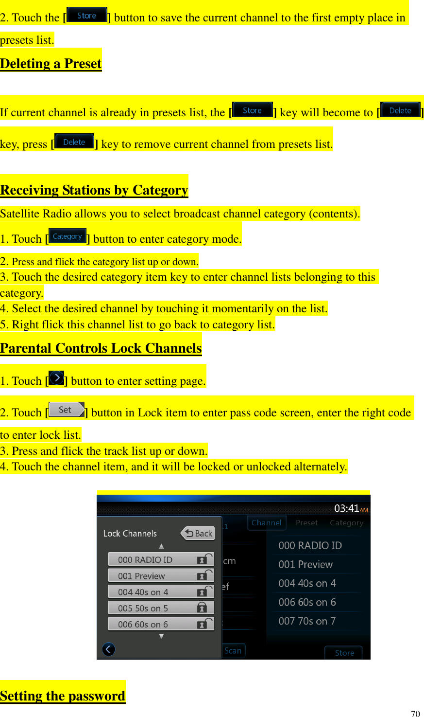 70  2. Touch the [ ] button to save the current channel to the first empty place in presets list. Deleting a Preset  If current channel is already in presets list, the [ ] key will become to [ ] key, press [ ] key to remove current channel from presets list.  Receiving Stations by Category Satellite Radio allows you to select broadcast channel category (contents). 1. Touch [ ] button to enter category mode. 2. Press and flick the category list up or down. 3. Touch the desired category item key to enter channel lists belonging to this category. 4. Select the desired channel by touching it momentarily on the list. 5. Right flick this channel list to go back to category list. Parental Controls Lock Channels 1. Touch [ ] button to enter setting page. 2. Touch [ ] button in Lock item to enter pass code screen, enter the right code to enter lock list. 3. Press and flick the track list up or down. 4. Touch the channel item, and it will be locked or unlocked alternately.    Setting the password 