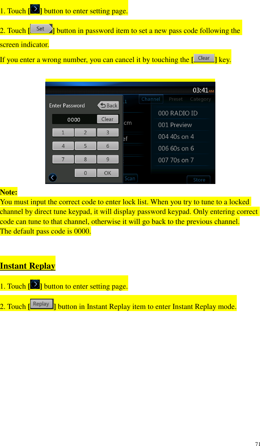 71  1. Touch [ ] button to enter setting page. 2. Touch [ ] button in password item to set a new pass code following the screen indicator. If you enter a wrong number, you can cancel it by touching the [ ] key.   Note: You must input the correct code to enter lock list. When you try to tune to a locked channel by direct tune keypad, it will display password keypad. Only entering correct code can tune to that channel, otherwise it will go back to the previous channel. The default pass code is 0000.   Instant Replay 1. Touch [ ] button to enter setting page. 2. Touch [ ] button in Instant Replay item to enter Instant Replay mode.   