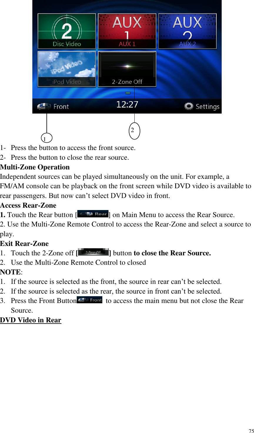 75      1- Press the button to access the front source. 2- Press the button to close the rear source. Multi-Zone Operation Independent sources can be played simultaneously on the unit. For example, a FM/AM console can be playback on the front screen while DVD video is available to rear passengers. But now can&rsquo;t select DVD video in front. Access Rear-Zone 1. Touch the Rear button [ ] on Main Menu to access the Rear Source. 2. Use the Multi-Zone Remote Control to access the Rear-Zone and select a source to play. Exit Rear-Zone 1. Touch the 2-Zone off [ ] button to close the Rear Source. 2. Use the Multi-Zone Remote Control to closed NOTE:   1. If the source is selected as the front, the source in rear can&rsquo;t be selected. 2. If the source is selected as the rear, the source in front can&rsquo;t be selected. 3. Press the Front Button   to access the main menu but not close the Rear Source. DVD Video in Rear           22 1 2 