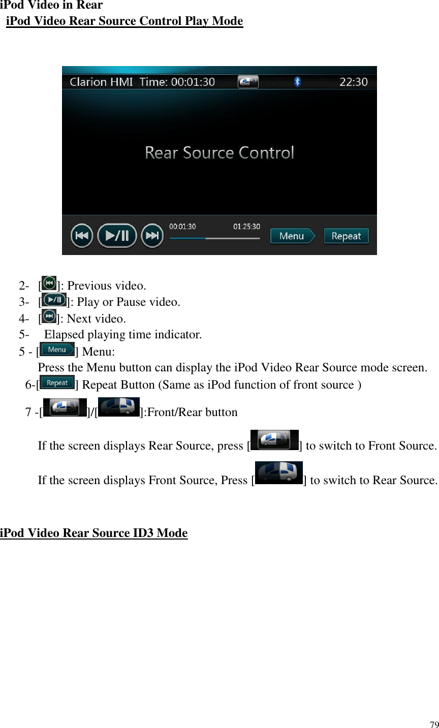 79   iPod Video in Rear   iPod Video Rear Source Control Play Mode     2- [ ]: Previous video. 3- [ ]: Play or Pause video. 4- [ ]: Next video. 5-   Elapsed playing time indicator. 5 - [ ] Menu: Press the Menu button can display the iPod Video Rear Source mode screen.     6-[ ] Repeat Button (Same as iPod function of front source )     7 -[ ]/[ ]:Front/Rear button If the screen displays Rear Source, press [ ] to switch to Front Source. If the screen displays Front Source, Press [ ] to switch to Rear Source.   iPod Video Rear Source ID3 Mode   