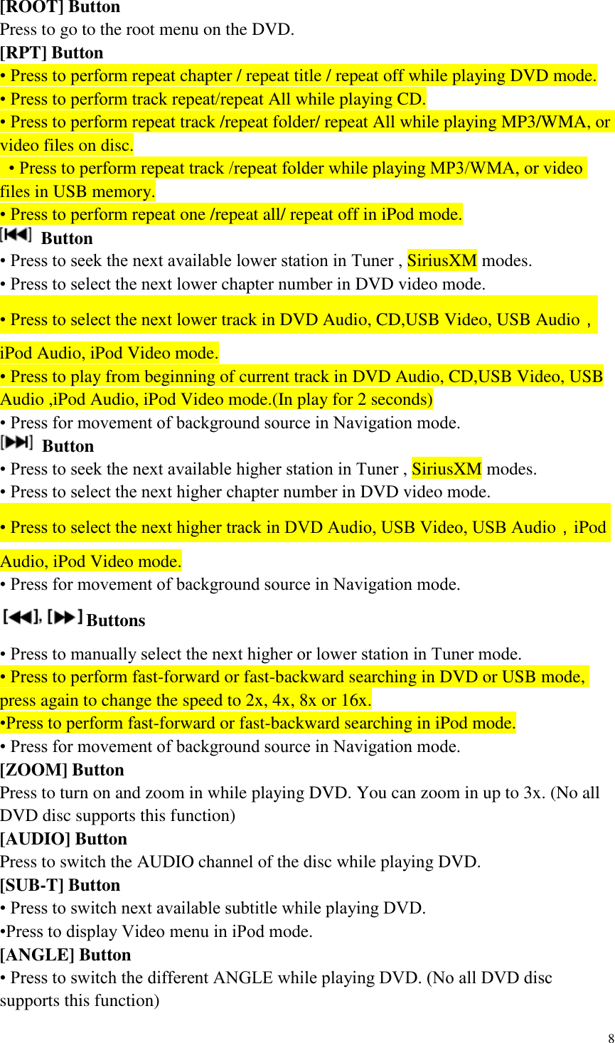 8  [ROOT] Button Press to go to the root menu on the DVD. [RPT] Button &bull; Press to perform repeat chapter / repeat title / repeat off while playing DVD mode. &bull; Press to perform track repeat/repeat All while playing CD. &bull; Press to perform repeat track /repeat folder/ repeat All while playing MP3/WMA, or video files on disc.  &bull; Press to perform repeat track /repeat folder while playing MP3/WMA, or video files in USB memory. &bull; Press to perform repeat one /repeat all/ repeat off in iPod mode.    Button &bull; Press to seek the next available lower station in Tuner , SiriusXM modes.   &bull; Press to select the next lower chapter number in DVD video mode. &bull; Press to select the next lower track in DVD Audio, CD,USB Video, USB Audio，iPod Audio, iPod Video mode. &bull; Press to play from beginning of current track in DVD Audio, CD,USB Video, USB Audio ,iPod Audio, iPod Video mode.(In play for 2 seconds) &bull; Press for movement of background source in Navigation mode.  Button &bull; Press to seek the next available higher station in Tuner , SiriusXM modes.   &bull; Press to select the next higher chapter number in DVD video mode. &bull; Press to select the next higher track in DVD Audio, USB Video, USB Audio，iPod Audio, iPod Video mode. &bull; Press for movement of background source in Navigation mode. Buttons &bull; Press to manually select the next higher or lower station in Tuner mode. &bull; Press to perform fast-forward or fast-backward searching in DVD or USB mode, press again to change the speed to 2x, 4x, 8x or 16x. &bull;Press to perform fast-forward or fast-backward searching in iPod mode.   &bull; Press for movement of background source in Navigation mode. [ZOOM] Button Press to turn on and zoom in while playing DVD. You can zoom in up to 3x. (No all DVD disc supports this function) [AUDIO] Button Press to switch the AUDIO channel of the disc while playing DVD. [SUB-T] Button &bull; Press to switch next available subtitle while playing DVD. &bull;Press to display Video menu in iPod mode.   [ANGLE] Button &bull; Press to switch the different ANGLE while playing DVD. (No all DVD disc supports this function) 