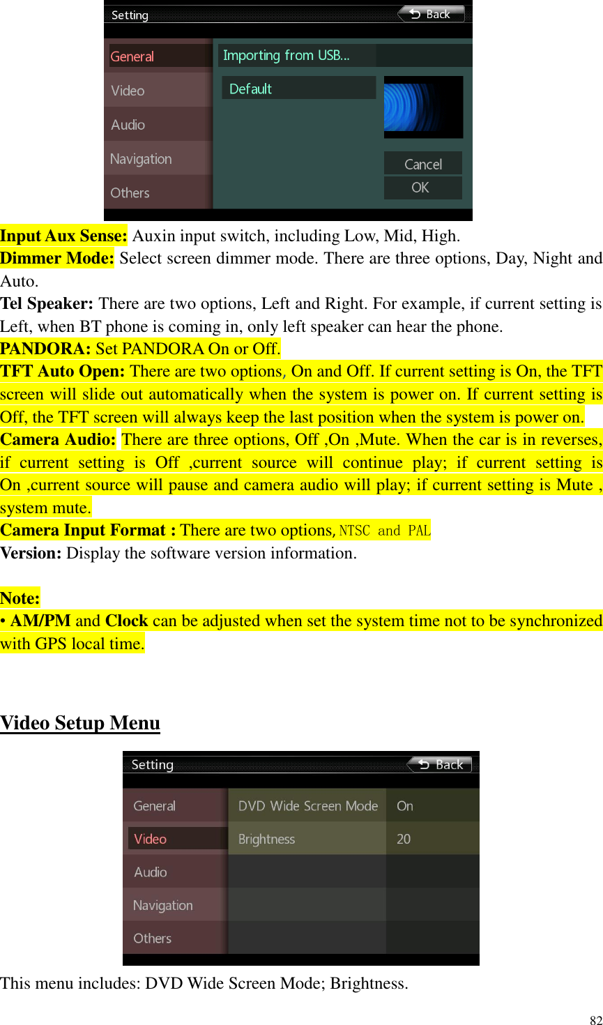 82   Input Aux Sense: Auxin input switch, including Low, Mid, High. Dimmer Mode: Select screen dimmer mode. There are three options, Day, Night and Auto. Tel Speaker: There are two options, Left and Right. For example, if current setting is Left, when BT phone is coming in, only left speaker can hear the phone. PANDORA: Set PANDORA On or Off. TFT Auto Open: There are two options, On and Off. If current setting is On, the TFT screen will slide out automatically when the system is power on. If current setting is Off, the TFT screen will always keep the last position when the system is power on. Camera Audio: There are three options, Off ,On ,Mute. When the car is in reverses, if  current  setting  is  Off  ,current  source  will  continue  play;  if  current  setting  is On ,current source will pause and camera audio will play; if current setting is Mute , system mute. Camera Input Format : There are two options, NTSC and PAL Version: Display the software version information.  Note: &bull; AM/PM and Clock can be adjusted when set the system time not to be synchronized with GPS local time.   Video Setup Menu  This menu includes: DVD Wide Screen Mode; Brightness. 