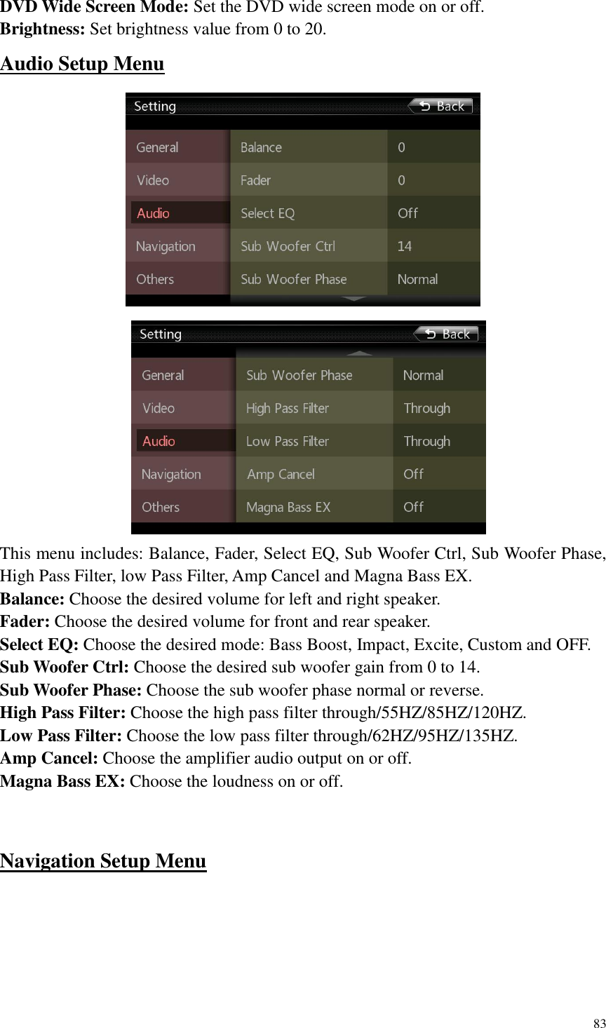 83  DVD Wide Screen Mode: Set the DVD wide screen mode on or off. Brightness: Set brightness value from 0 to 20. Audio Setup Menu                   This menu includes: Balance, Fader, Select EQ, Sub Woofer Ctrl, Sub Woofer Phase, High Pass Filter, low Pass Filter, Amp Cancel and Magna Bass EX. Balance: Choose the desired volume for left and right speaker. Fader: Choose the desired volume for front and rear speaker. Select EQ: Choose the desired mode: Bass Boost, Impact, Excite, Custom and OFF.   Sub Woofer Ctrl: Choose the desired sub woofer gain from 0 to 14. Sub Woofer Phase: Choose the sub woofer phase normal or reverse. High Pass Filter: Choose the high pass filter through/55HZ/85HZ/120HZ. Low Pass Filter: Choose the low pass filter through/62HZ/95HZ/135HZ. Amp Cancel: Choose the amplifier audio output on or off. Magna Bass EX: Choose the loudness on or off.   Navigation Setup Menu  